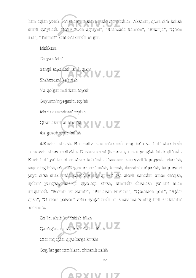 ham aqlan yetuk bo‘lsalargina shartni ado eta oladilar. Aksaran, qizni olib kelish sharti qo‘yiladi. Motiv “Uch og‘ayni”, “Shahzoda Salmon”, “Erkenja”, “Qiron aka”, “Tuhmat” kabi ertaklarda kelgan. Malikani Daryo qizini Sangil sopoltosh ismli qizni Shahzodani keltirish Yo‘qolgan malikani topish Buyumning egasini topish Mohir qurandozni topish Qiron akani olib kelish 4ta guvoh topib kelish 4.Kuchni sinash. Bu motiv ham ertaklarda eng ko‘p va turli shakllarda uchrovchi sinov motividir. Dushmanlarni jismonan, ruhan yengish talab qilinadi. Kuch turli yo‘llar bilan sinab ko‘riladi. Jismonan baquvvatlik poygada chopish, soqqa irg‘itish, o‘q otish, arqonlarni uzish, kurash, daraxtni qo‘porish, ko‘p ovqat yeya olish shakllarida keladi. Ruhiy quvvat esa olovli xonadan omon chiqish, ajdarni yengish, boshqa qiyofaga kirish, kimnidir davolash yo‘llari bilan aniqlanadi. “Momir va Somir”, “Pahlavon Rustam”, “Qorasoch pari”, “Ajdar qush”, “G‘ulom polvon” ertak syujetlarida bu sinov motivining turli shakllarini ko‘ramiz. Qo‘lni siqib ko‘rishish bilan Qobirg‘alarni siqib ko‘rishish bilan Otaning ajdar qiyofasiga kirishi Bog‘langan tomirlarni chiranib uzish 27 