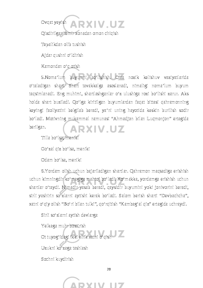 Ovqat yeyish Qizdirilgan temir xonadan omon chiqish Tepalikdan olib tushish Ajdar qushni o‘ldirish Kamondan o‘q otish 5.Noma’lum buyumni bo‘lishish. O‘ta nozik kelishuv vaziyatlarida o‘taladigan shart. Shart tavakkalga asoslanadi, nimaligi noma’lum buyum taqsimlanadi. Eng muhimi, shartlashganlar o‘z ulushiga rozi bo‘lishi zarur. Aks holda shart buziladi. Qo‘lga kiritilgan buyumlardan faqat bittasi qahramonning keyingi faoliyatini belgilab beradi, ya’ni uning hayotida keskin burilish sodir bo‘ladi. Motivning mukammal namunasi “Ahmadjon bilan Luqmonjon” ertagida berilgan. Tilla bo‘lsa, meniki Go‘zal qiz bo‘lsa, meniki Odam bo‘lsa, meniki 6.Yordam olish uchun bajariladigan shartlar. Qahramon maqsadiga erishish uchun kimningdir ko‘magiga muhtoj bo‘ladi. Ko‘makka, yordamga erishish uchun shartlar o‘taydi. Nimadir yasab beradi, qaysidir buyumini yoki jonivorini beradi, sirli yashirin so‘zlarni aytishi kerak bo‘ladi. Salom berish sharti “Devbachcha”, xatni o‘qiy olish “Bo‘ri bilan tulki”, qo‘rqitish “Kambag‘al qiz” ertagida uchraydi. Sirli so‘zlarni aytish devlarga Yelkaga muhr bostirish Ot tuyog‘idagi ikki ellik xatni o‘qish Uzukni ko‘zaga tashlash Sochni kuydirish 28 