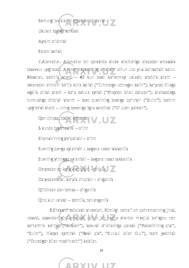 Semurg‘ bolalarini ajdardan qutqarish Uzukni toshga surkash Ayolni o‘ldirish Salom berish 7.Alomatlar. Alomatlar bir qarashda sinov shartlariga aloqador emasdek tasavvur uyg‘otadi. Ammo maqsadning o‘talishi uchun ular yuz ko‘rsatishi zarur. Masalan, botirlik sharti – 40 kun bosh ko‘tarmay uxlash; shohlik sharti – ostonadan birinchi bo‘lib kirib kelish (“Tuhmatga uchragan kelin”); ko‘proq tillaga egalik qilish sharti – ko‘p ashula aytish (“Shayton bilan dehqon”); shahzodaga turmushga chiqish sharrti – baxt qushining boshga qo‘nishi (“Zulm”); botirni uyg‘otish sharti – uning tovoniga igna sanchish (“G‘ulom polvon”). Qon chiqsa, toshni ko‘tarish 3 kunda qaytmaslik – o‘lim Shamshirning yo‘qolishi – o‘lim Suvning qonga aylanishi – begona nazar tekkanlik Suvning yiringga aylanishi – begona nazar tekkanlik Daryodan oq ko‘pik chiqishi – tiriklik Daryodan qizil ko‘pik chiqishi – o‘lganlik Qilichdan qon tomsa – o‘lganlik Qirq kun uxlash – botirlik, tanlanganlik 8.Shaxsini aniqlash sinovlari. Kimligi noma’lum qahramonning jinsi, nasabi, qayerdanligini aniqlash uchun bir necha shartlar mavjud bo‘lgan: non ko‘tartirib ko‘rish (“Rustam”), kovush o‘lchamiga qarash (“Podachining qizi”, “Zulm”), hikoya ayttirish (“Besh qiz”, “Sunbul bilan Gul”), taom yedirish (“Duradgor bilan mashinachi”) kabilar. 29 