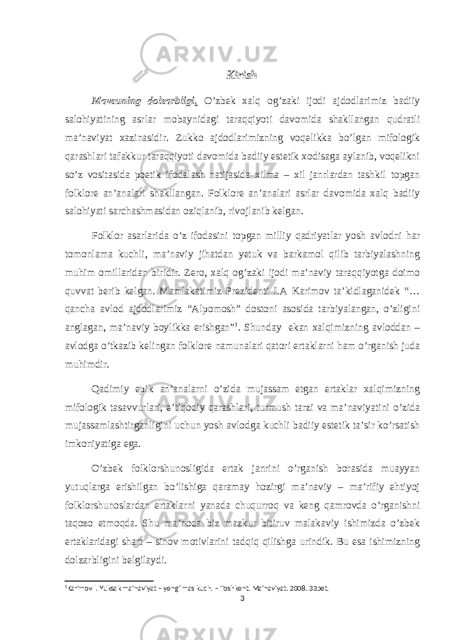 Kirish Mavzuning dolzarbligi . O’zbek xalq og’zaki ijodi ajdodlarimiz badiiy salohiyatining asrlar mobaynidagi taraqqiyoti davomida shakllangan qudratli ma’naviyat xazinasidir. Zukko ajdodlarimizning voqelikka bo’lgan mifologik qarashlari tafakkur taraqqiyoti davomida badiiy estetik xodisaga aylanib, voqelikni so’z vositasida poetik ifodalash natijasida xilma – xil janrlardan tashkil topgan folklore an’analari shakllangan. Folklore an’analari asrlar davomida xalq badiiy salohiyati sarchashmasidan oziqlanib, rivojlanib kelgan. Folklor asarlarida o’z ifodasini topgan milliy qadriyatlar yosh avlodni har tomonlama kuchli, ma’naviy jihatdan yetuk va barkamol qilib tarbiyalashning muhim omillaridan biridir. Zero, xalq og’zaki ijodi ma’naviy taraqqiyotga doimo quvvat berib kelgan. Mamlakatimiz Prezidenti I.A Karimov ta’kidlaganidek “… qancha avlod ajdodlarimiz “Alpomosh” dostoni asosida tarbiyalangan, o’zligini anglagan, ma’naviy boylikka erishgan” 1 . Shunday ekan xalqimizning avloddan – avlodga o’tkazib kelingan folklore namunalari qatori ertaklarni ham o’rganish juda muhimdir. Qadimiy epik an’analarni o’zida mujassam etgan ertaklar xalqimizning mifologik tasavvurlari, e’tiqodiy qarashlari, turmush tarzi va ma’naviyatini o’zida mujassamlashtirganligini uchun yosh avlodga kuchli badiiy estetik ta’sir ko’rsatish imkoniyatiga ega. O’zbek folklorshunosligida ertak janrini o’rganish borasida muayyan yutuqlarga erishilgan bo’lishiga qaramay hozirgi ma’naviy – ma’rifiy ehtiyoj folklorshunoslardan ertaklarni yanada chuqurroq va keng qamrovda o’rganishni taqozo etmoqda. Shu ma’noda biz mazkur bitiruv malakaviy ishimizda o’zbek ertaklaridagi shart – sinov motivlarini tadqiq qilishga urindik. Bu esa ishimizning dolzarbligini belgilaydi. 1 Karimov I. Yuksak ma’naviyat – yengilmas kuch. – Toshkent. Ma’naviyat. 2008. 33bet. 3 