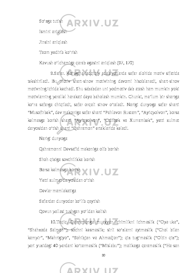 So‘zga tutish Ismini aniqlash Jinsini aniqlash Taom yedirib ko‘rish Kavush o‘lchamiga qarab egasini aniqlash (97, 170) 9.Safar. Ko‘pgina tadqiqiy adabiyotlarda safar alohida motiv sifatida tekshiriladi. Bu motiv shart-sinov motivining davomi hisoblanadi, shart-sinov motivning ichida kechadi. Shu sababdan uni podmotiv deb atash ham mumkin yoki motivlarning parallel harakati deya baholash mumkin. Chunki, ma’lum bir shartga ko‘ra safarga chiqiladi, safar orqali sinov o‘taladi. Narigi dunyoga safar sharti “Musofirbek”, dev makoniga safar sharti “Pahlavon Rustam”, “Ayiqpolvon”, borsa kelmasga borish sharti “Ayiqpolvon”, “Odilbek va Xurrambek”, yetti zulmat daryosidan o‘tish sharti “Qahramon” ertaklarida keladi. Narigi dunyoga Qahramonni Devsafid makoniga olib borish Shoh qiziga sovchilikka borish Borsa kelmasga borish Yetti zulmat daryosidan o‘tish Devlar mamlakatiga Safardan dunyodor bo‘lib qaytish Qovun pallasi tushgan yo‘ldan kelish 10.Taqiq. Qahramonga muayyan ichimlikni ichmaslik (“Opa-uka”, “Shahzoda Salmon”); sochni kesmaslik; sirli so‘zlarni aytmaslik (“Chol bilan kampir”, “Mehrigiyo”, “Sohibjon va Ahmadjon”); qiz tug‘maslik (“Oltin qiz”); pari yuzidagi 40-pardani ko‘tarmaslik (“Mislabu”); malikaga qaramaslik (“Ha-san 30 