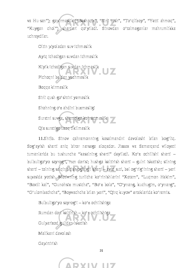 va Hu-san”); gapirmaslik (“Besh qiz”, “Sirli tush”, “To‘qliboy”, “Yetti ahmoq”, “Kuygan chol”) shartlari qo‘yiladi. Sinovdan o‘tolmaganlar mahrumlikka uchraydilar. Oltin piyoladan suv ichmaslik Ayiq ichadigan suvdan ichmaslik Kiyik ichadigan suvdan ichmaslik Pichoqni beldan yechmaslik Boqqa kirmaslik Sirli qush go‘shtini yemaslik Shohning o‘z ahdini buzmasligi Suratni suvga, shamolga ko‘rsatmaslik Qiz suratiga uzoq tikilmaslik 11.Shifo. Sinov qahramonning kasalmandni davolashi bilan bog‘liq. Sog‘ayish sharti aniq biror narsaga aloqador. Jizzax va Samarqand viloyati tumanlarida bu tushuncha “kasalning sherti” deyiladi. Ko‘z ochilishi sharti – bulbuligo‘yo sayrog‘i, rum dorisi; hushga keltirish sharti – gulni iskatish; silning sharti – tolning salqini; tish og‘rig‘i sharti – ayiq suti, bel og‘rig‘ining sharti – pari supasida yotish. Motivning turlicha ko‘rinishlarini “Xotam”, “Luqmon Hakim”, “Baxtli kal”, “Gunohsiz musicha”, “Bo‘z bola”, “O‘ynang, kuchugim, o‘ynang”, “G‘ulombachcha”, “Boyvachcha bilan pari”, “Qirq kuyov” ertaklarida ko‘ramiz. Bulbuligo‘yo sayrog‘i – ko‘z ochilishiga Rumdan dori keltirish – ko‘z ochilishiga Gulparizod gulidan iskatish Malikani davolash Gapirtirish 31 