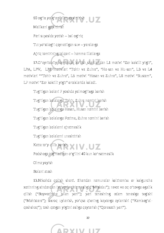 60 og‘iz yolg‘on bilan gapirtirish Malikani gapirtirish Pari supasida yotish – bel og‘riq Tut po‘stlog‘i qaynatilgan suv – yaralarga Ajriq tomirining talqoni – hamma illatlarga 12.G‘ayritabiiy homilador bo‘lish shartlaridan L1 motivi “Zar kokilli yigit”, L2A, L2V, L2S motivlari “Tohir va Zuhra”, “Ha-san va Hu-san”, L3 va L4 motivlari ““Tohir va Zuhra”, L5 motivi “Hasan va Zuhra”, L6 motivi “Rustam”, L7 motivi “Zar kokilli yigit” ertaklarida keladi. Tug‘ilgan bolani 7 yoshda yalmog‘izga berish Tug‘ilgan bolalarga Tohir, Zuhra nomini berish Tug‘ilgan bolalarga Hasan, Husan nomini berish Tug‘ilgan bolalarga Fotima, Zuhra nomini berish Tug‘ilgan bolalarni ajratmaslik Tug‘ilgan bolalarni unashtirish Katta to‘y qilib berish Podshoga tug‘iladigan o‘g‘lini 40 kun ko‘rsatmaslik Olma yeyish Bolani atash 13.Nikohda qolish sharti. Shartdan namunalar keltiramiz: er kelguncha xotinning zindondan ixtiyoriy chiqmasligi (“Mislabu”); ravot va oq o‘tovga egalik qilish (“Boyvachcha bilan pari”); pari tanasining odam tanasiga tegishi (“Mohistara”); tezroq uylanish, yo‘qsa qizning kaptarga aylanishi (“Kambag‘al- qashshoq”); tosh qotgan yigitni asliga qaytarish (“Qorasoch pari”). 32 