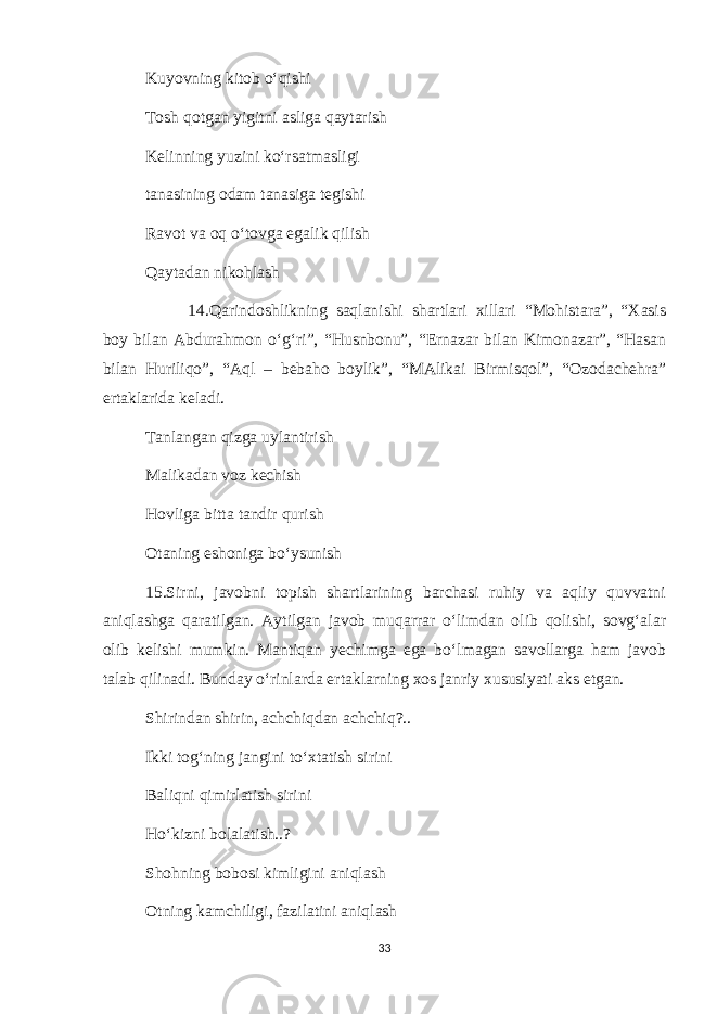 Kuyovning kitob o‘qishi Tosh qotgan yigitni asliga qaytarish Kelinning yuzini ko‘rsatmasligi tanasining odam tanasiga tegishi Ravot va oq o‘tovga egalik qilish Qaytadan nikohlash 14.Qarindoshlikning saqlanishi shartlari xillari “Mohistara”, “Xasis boy bilan Abdurahmon o‘g‘ri”, “Husnbonu”, “Ernazar bilan Kimonazar”, “Hasan bilan Huriliqo”, “Aql – bebaho boylik”, “MAlikai Birmisqol”, “Ozodachehra” ertaklarida keladi. Tanlangan qizga uylantirish Malikadan voz kechish Hovliga bitta tandir qurish Otaning eshoniga bo‘ysunish 15.Sirni, javobni topish shartlarining barchasi ruhiy va aqliy quvvatni aniqlashga qaratilgan. Aytilgan javob muqarrar o‘limdan olib qolishi, sovg‘alar olib kelishi mumkin. Mantiqan yechimga ega bo‘lmagan savollarga ham javob talab qilinadi. Bunday o‘rinlarda ertaklarning xos janriy xususiyati aks etgan. Shirindan shirin, achchiqdan achchiq?.. Ikki tog‘ning jangini to‘xtatish sirini Baliqni qimirlatish sirini Ho‘kizni bolalatish..? Shohning bobosi kimligini aniqlash Otning kamchiligi, fazilatini aniqlash 33 