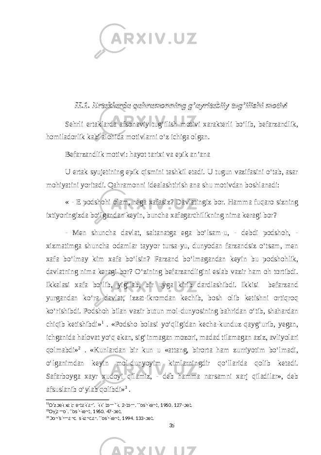 II.1. Ertaklarda qahramonning g’ayritabiiy tug’ilishi motivi Sehrli ertaklarda afsonaviy tug‘ilish motivi xarakterli bo‘lib, befarzandlik, homiladorlik kabi alohida motivlarni o‘z ichiga olgan. Befarzandlik motivi: hayot tarixi va epik an’ana U ertak syujetining epik qismini tashkil etadi. U tugun vazifasini o‘tab, asar mohiyatini yoritadi. Qahramonni idealashtirish ana shu motivdan boshlanadi: « - E podshohi olam, nega xafasiz? Davlatingiz bor. Hamma fuqaro sizning ixtiyoringizda bo‘lgandan keyin, buncha xafagarchilikning nima keragi bor? - Men shuncha davlat, saltanatga ega bo‘lsam-u, - debdi podshoh, - xizmatimga shuncha odamlar tayyor tursa-yu, dunyodan farzandsiz o‘tsam, men xafa bo‘lmay kim xafa bo‘lsin? Farzand bo‘lmagandan keyin bu podshohlik, davlatning nima keragi bor? O‘zining befarzandligini eslab vazir ham oh tortibdi. Ikkalasi xafa bo‘lib, yig‘lab, bir uyga kirib dardlashibdi. Ikkisi befarzand yurgandan ko‘ra davlat, izzat-ikromdan kechib, bosh olib ketishni ortiqroq ko‘rishibdi. Podshoh bilan vazir butun mol-dunyosining bahridan o‘tib, shahardan chiqib ketishibdi» 1 . «Podsho bolasi yo‘qligidan kecha-kunduz qayg‘urib, yegan, ichganida halovat yo‘q ekan, sig‘inmagan mozori, madad tilamagan aziz, avliyolari qolmabdi» 2 . «Kunlardan bir kun u «attang, birorta ham zurriyotim bo‘lmadi, o‘lganimdan keyin mol-dunyoyim kimlarningdir qo‘llarida qolib ketadi. Safarboyga xayr xudoyi qilamiz, - deb hamma narsamni xarj qiladilar», deb afsuslanib o‘ylab qolibdi» 3 . 1 1 O’zbek xalq ertaklari. Ikki tomlik. 2-tom. Toshkent, 1960. 127-bet. 2 2 Oyjamol. Toshkent, 1960. 47-bet. 3 3 Donishmand Iskandar. Toshkent, 1994. 133-bet. 35 