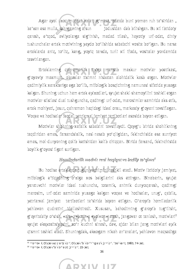 Agar ayol uzoq muddat bola tug‘masa, odatda buni yomon ruh ta’siridan , ba’zan esa mulla, sehrgarning afsun jodusidan deb bilishgan. Bu xil ibtidoiy qarash, e’tqod, avliyolarga sig‘inish, madad tilash, hayotiy urf-odat, diniy tushunchalar ertak motivining paydo bo‘lishida sababchi vosita bo‘lgan. Bu narsa ertaklarda aniq, to‘liq, keng, yoyiq tarzda, turli xil ifoda, vositalar yordamida tasvirlangan. Ertaklarning qahramonlik tipiga mansub mazkur motivlar poetikasi, g‘oyaviy mazmuni, obrazlar tizimni nisbatan alohidalik kasb etgan. Motivlar qadimiylik xarakteriga ega bo‘lib, mifologik bosqichning namunasi sifatida yuzaga kelgan. Shuning uchun ham ertak epizodlari, syujet shakl-shamoyilini tashkil etgan motivlar silsilasi dual tushguncha, qadimgi urf-odat, marosimlar zamirida aks etib, ertak mohiyati, jasur, qahramon haqidagi ideal orzu, markaziy g‘oyani tavsiflagan. Voqea va hodisalar feodal-patriarxal jamiyat tartibotlari asosida bayon etilgan. Motivlar shohning xafalik sababini tavsiflaydi. Qayg‘u birida shohlikning taqdiridan emas, farzandsizlik, nasl-nasab yo‘qligidan, ikkinchisida esa zurriyot emas, mol-dunyoning qolib ketishidan kelib chiqqan. Birida farzand, ikkinchisida boylik g‘oyasi ilgari surilgan. Homiladorlik motivi: real haqiqat va badiiy to‘qima 1 Bu hodisa ertaklarda tugun yechimini tashkil etadi. Motiv ibtidoiy jamiyat, mifologik e’tiqodning o‘ziga xos belgilarini aks ettirgan. Binobarin, syujet yaratuvchi motivlar ideal tushuncha, totemik, animik dunyoqarash, qadimgi marosim, urf-odat zaminida yuzaga kelgan voqea va hodisalar, urug‘, qabila, patriarxal jamiyat tartibotlari ta’sirida bayon etilgan. G‘aroyib homiladorlik pahlavon qudratini idellashtiradi. Xususan, bahodirning g‘aroyib tug‘ilishi, g‘ayritabiiy o‘sish, «alp», «botir», «polvon» atash, jangovar ot tanlash, motivlari 2 syujet ekspozitsiyasini, zo‘r kuchni sinash, dev, ajdar bilan jang motivlari epik qismni tashkil etadi. Shuningdek, ekzogam nikoh an’analari, pahlavon maqsadiga 1 1 Imomov K. O’zbek xalq ertaklari. O’zbek folklorining epik janrlari. Toshkent, 1981. 74-bet. 2 2 Imomov K. O’zbek folklori epic janrlari. 23-bet. 36 