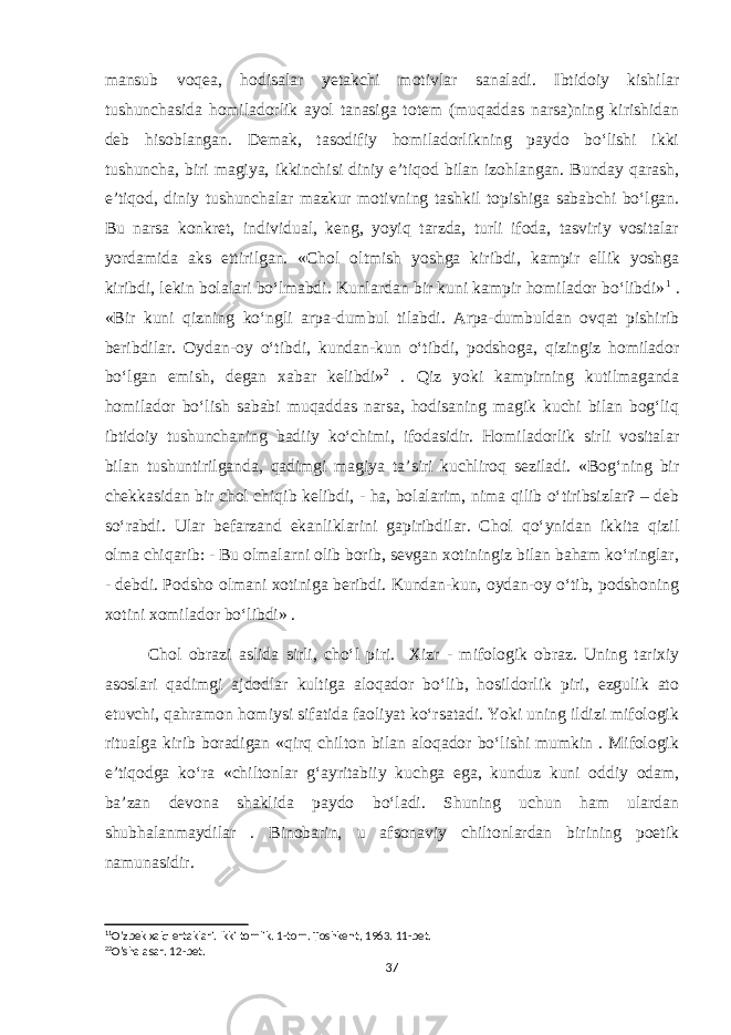 mansub voqea, hodisalar yetakchi motivlar sanaladi. Ibtidoiy kishilar tushunchasida homiladorlik ayol tanasiga totem (muqaddas narsa)ning kirishidan deb hisoblangan. Demak, tasodifiy homiladorlikning paydo bo‘lishi ikki tushuncha, biri magiya, ikkinchisi diniy e’tiqod bilan izohlangan. Bunday qarash, e’tiqod, diniy tushunchalar mazkur motivning tashkil topishiga sababchi bo‘lgan. Bu narsa konkret, individual, keng, yoyiq tarzda, turli ifoda, tasviriy vositalar yordamida aks ettirilgan. «Chol oltmish yoshga kiribdi, kampir ellik yoshga kiribdi, lekin bolalari bo‘lmabdi. Kunlardan bir kuni kampir homilador bo‘libdi» 1 . «Bir kuni qizning ko‘ngli arpa-dumbul tilabdi. Arpa-dumbuldan ovqat pishirib beribdilar. Oydan-oy o‘tibdi, kundan-kun o‘tibdi, podshoga, qizingiz homilador bo‘lgan emish, degan xabar kelibdi» 2 . Qiz yoki kampirning kutilmaganda homilador bo‘lish sababi muqaddas narsa, hodisaning magik kuchi bilan bog‘liq ibtidoiy tushunchaning badiiy ko‘chimi, ifodasidir. Homiladorlik sirli vositalar bilan tushuntirilganda, qadimgi magiya ta’siri kuchliroq seziladi. «Bog‘ning bir chekkasidan bir chol chiqib kelibdi, - ha, bolalarim, nima qilib o‘tiribsizlar? – deb so‘rabdi. Ular befarzand ekanliklarini gapiribdilar. Chol qo‘ynidan ikkita qizil olma chiqarib: - Bu olmalarni olib borib, sevgan xotiningiz bilan baham ko‘ringlar, - debdi. Podsho olmani xotiniga beribdi. Kundan-kun, oydan-oy o‘tib, podshoning xotini xomilador bo‘libdi» . Chol obrazi aslida sirli, cho‘l piri. Xizr - mifologik obraz. Uning tarixiy asoslari qadimgi ajdodlar kultiga aloqador bo‘lib, hosildorlik piri, ezgulik ato etuvchi, qahramon homiysi sifatida faoliyat ko‘rsatadi. Yoki uning ildizi mifologik ritualga kirib boradigan «qirq chilton bilan aloqador bo‘lishi mumkin . Mifologik e’tiqodga ko‘ra «chiltonlar g‘ayritabiiy kuchga ega, kunduz kuni oddiy odam, ba’zan devona shaklida paydo bo‘ladi. Shuning uchun ham ulardan shubhalanmaydilar . Binobarin, u afsonaviy chiltonlardan birining poetik namunasidir. 1 1 O’zbek xalq ertaklari. Ikki tomlik. 1-tom. Toshkent, 1963. 11-bet. 2 2 O’sha asar. 12-bet. 37 