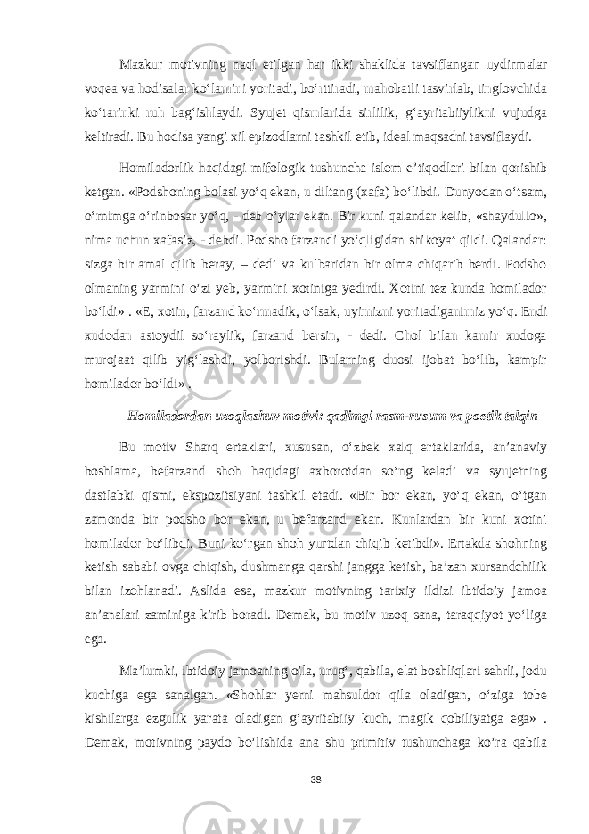 Mazkur motivning naql etilgan har ikki shaklida tavsiflangan uydirmalar voqea va hodisalar ko‘lamini yoritadi, bo‘rttiradi, mahobatli tasvirlab, tinglovchida ko‘tarinki ruh bag‘ishlaydi. Syujet qismlarida sirlilik, g‘ayritabiiylikni vujudga keltiradi. Bu hodisa yangi xil epizodlarni tashkil etib, ideal maqsadni tavsiflaydi. Homiladorlik haqidagi mifologik tushuncha islom e’tiqodlari bilan qorishib ketgan. «Podshoning bolasi yo‘q ekan, u diltang (xafa) bo‘libdi. Dunyodan o‘tsam, o‘rnimga o‘rinbosar yo‘q, - deb o‘ylar ekan. Bir kuni qalandar kelib, «shaydullo», nima uchun xafasiz, - debdi. Podsho farzandi yo‘qligidan shikoyat qildi. Qalandar: sizga bir amal qilib beray, – dedi va kulbaridan bir olma chiqarib berdi. Podsho olmaning yarmini o‘zi yeb, yarmini xotiniga yedirdi. Xotini tez kunda homilador bo‘ldi» . «E, xotin, farzand ko‘rmadik, o‘lsak, uyimizni yoritadiganimiz yo‘q. Endi xudodan astoydil so‘raylik, farzand bersin, - dedi. Chol bilan kamir xudoga murojaat qilib yig‘lashdi, yolborishdi. Bularning duosi ijobat bo‘lib, kampir homilador bo‘ldi» . Homiladordan uzoqlashuv motivi: qadimgi rasm-rusum va poetik talqin Bu motiv Sharq ertaklari, xususan, o‘zbek xalq ertaklarida, an’anaviy boshlama, befarzand shoh haqidagi axborotdan so‘ng keladi va syujetning dastlabki qismi, ekspozitsiyani tashkil etadi. «Bir bor ekan, yo‘q ekan, o‘tgan zamonda bir podsho bor ekan, u befarzand ekan. Kunlardan bir kuni xotini homilador bo‘libdi. Buni ko‘rgan shoh yurtdan chiqib ketibdi». Ertakda shohning ketish sababi ovga chiqish, dushmanga qarshi jangga ketish, ba’zan xursandchilik bilan izohlanadi. Aslida esa, mazkur motivning tarixiy ildizi ibtidoiy jamoa an’analari zaminiga kirib boradi. Demak, bu motiv uzoq sana, taraqqiyot yo‘liga ega. Ma’lumki, ibtidoiy jamoaning oila, urug‘, qabila, elat boshliqlari sehrli, jodu kuchiga ega sanalgan. «Shohlar yerni mahsuldor qila oladigan, o‘ziga tobe kishilarga ezgulik yarata oladigan g‘ayritabiiy kuch, magik qobiliyatga ega» . Demak, motivning paydo bo‘lishida ana shu primitiv tushunchaga ko‘ra qabila 38 