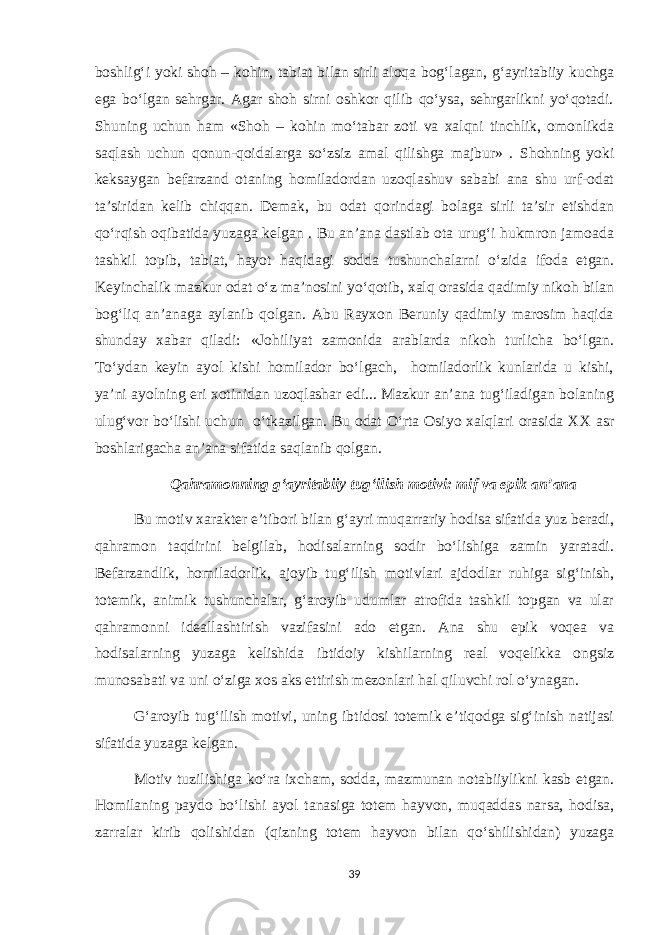 boshlig‘i yoki shoh – kohin, tabiat bilan sirli aloqa bog‘lagan, g‘ayritabiiy kuchga ega bo‘lgan sehrgar. Agar shoh sirni oshkor qilib qo‘ysa, sehrgarlikni yo‘qotadi. Shuning uchun ham «Shoh – kohin mo‘tabar zoti va xalqni tinchlik, omonlikda saqlash uchun qonun-qoidalarga so‘zsiz amal qilishga majbur» . Shohning yoki keksaygan befarzand otaning homiladordan uzoqlashuv sababi ana shu urf-odat ta’siridan kelib chiqqan. Demak, bu odat qorindagi bolaga sirli ta’sir etishdan qo‘rqish oqibatida yuzaga kelgan . Bu an’ana dastlab ota urug‘i hukmron jamoada tashkil topib, tabiat, hayot haqidagi sodda tushunchalarni o‘zida ifoda etgan. Keyinchalik mazkur odat o‘z ma’nosini yo‘qotib, xalq orasida qadimiy nikoh bilan bog‘liq an’anaga aylanib qolgan. Abu Rayxon Beruniy qadimiy marosim haqida shunday xabar qiladi: «Johiliyat zamonida arablarda nikoh turlicha bo‘lgan. To‘ydan keyin ayol kishi homilador bo‘lgach, homiladorlik kunlarida u kishi, ya’ni ayolning eri xotinidan uzoqlashar edi... Mazkur an’ana tug‘iladigan bolaning ulug‘vor bo‘lishi uchun o‘tkazilgan. Bu odat O‘rta Osiyo xalqlari orasida XX asr boshlarigacha an’ana sifatida saqlanib qolgan. Qahramonning g‘ayritabiiy tug‘ilish motivi: mif va epik an’ana Bu motiv xarakter e’tibori bilan g‘ayri muqarrariy hodisa sifatida yuz beradi, qahramon taqdirini belgilab, hodisalarning sodir bo‘lishiga zamin yaratadi. Befarzandlik, homiladorlik, ajoyib tug‘ilish motivlari ajdodlar ruhiga sig‘inish, totemik, animik tushunchalar, g‘aroyib udumlar atrofida tashkil topgan va ular qahramonni ideallashtirish vazifasini ado etgan. Ana shu epik voqea va hodisalarning yuzaga kelishida ibtidoiy kishilarning real voqelikka ongsiz munosabati va uni o‘ziga xos aks ettirish mezonlari hal qiluvchi rol o‘ynagan. G‘aroyib tug‘ilish motivi, uning ibtidosi totemik e’tiqodga sig‘inish natijasi sifatida yuzaga kelgan. Motiv tuzilishiga ko‘ra ixcham, sodda, mazmunan notabiiylikni kasb etgan. Homilaning paydo bo‘lishi ayol tanasiga totem hayvon, muqaddas narsa, hodisa, zarralar kirib qolishidan (qizning totem hayvon bilan qo‘shilishidan) yuzaga 39 