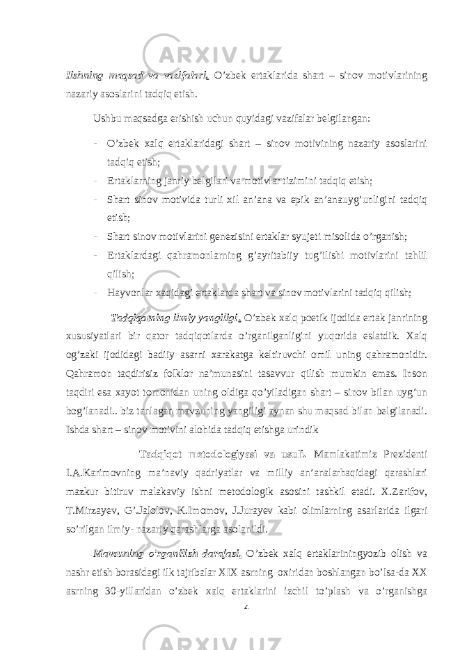 Iishning maqsad va vazifalari . O’zbek ertaklarida shart – sinov motivlarining nazariy asoslarini tadqiq etish. Ushbu maqsadga erishish uchun quyidagi vazifalar belgilangan: - O’zbek xalq ertaklaridagi shart – sinov motivining nazariy asoslarini tadqiq etish; - Ertaklarning janriy belgilari va motivlar tizimini tadqiq etish; - Shart sinov motivida turli xil an’ana va epik an’anauyg’unligini tadqiq etish; - Shart sinov motivlarini genezisini ertaklar syujeti misolida o’rganish; - Ertaklardagi qahramonlarning g’ayritabiiy tug’ilishi motivlarini tahlil qilish; - Hayvonlar xaqidagi ertaklarda shart va sinov motivlarini tadqiq qilish; Tadqiqotning ilmiy yangiligi . O’zbek xalq poetik ijodida ertak janrining xususiyatlari bir qator tadqiqotlarda o’rganilganligini yuqorida eslatdik. Xalq og’zaki ijodidagi badiiy asarni xarakatga keltiruvchi omil uning qahramonidir. Qahramon taqdirisiz folklor na’munasini tasavvur qilish mumkin emas. Inson taqdiri esa xayot tomonidan uning oldiga qo’yiladigan shart – sinov bilan uyg’un bog’lanadi.. biz tanlagan mavzuning yangiligi aynan shu maqsad bilan belgilanadi. Ishda shart – sinov motivini alohida tadqiq etishga urindik Tadqiqot metodologiyasi va usuli. Mamlakatimiz Prezidenti I.A.Karimovning ma’naviy qadriyatlar va milliy an’analarhaqidagi qarashlari mazkur bitiruv malakaviy ishni metodologik asosini tashkil etadi. X.Zarifov, T.Mirzayev, G’.Jalolov, K.Imomov, J.Jurayev kabi olimlarning asarlarida ilgari so’rilgan ilmiy- nazariy qarashlarga asolanildi. Mavzuning o’rganilish darajasi . O’zbek xalq ertaklariningyozib olish va nashr etish borasidagi ilk tajribalar XIX asrning oxiridan boshlangan bo’lsa-da XX asrning 30-yillaridan o’zbek xalq ertaklarini izchil to’plash va o’rganishga 4 