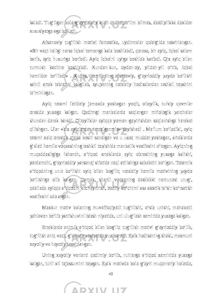 keladi. Tug‘ilgan bola g‘ayritabiiy kuch-qudrat, o‘lim bilmas, abadiylikka daxldor xususiyatga ega bo‘ladi. Afsonaviy tug‘ilish motivi fantastika, uydirmalar qobig‘ida tasvirlangan. «Bir vaqt haligi narsa Iqbol tomonga kela boshlabdi, qarasa, bir ayiq, Iqbol salom berib, ayiq huzuriga boribdi. Ayiq Iqbolni uyiga boshlab ketibdi. Qiz ayiq bilan turmush kechira boshlabdi. Kundan-kun, oydan-oy, yildan-yil o‘tib, Iqbol homildor bo‘libdi» . Xullas, homilaning afsonaviy, g‘ayrioddiy paydo bo‘lishi sehrli ertak tabiatini belgilab, syujetning notabiiy hodisalardan tashkil topshini ta’minlagan. Ayiq totemi ibtidoiy jamoada yashagan yoqit, oltoylik, turkiy qavmlar orasida yuzaga kelgan. Qadimgi manbalarda saqlangan mifologik parchalar shundan darak beradi. Oltoyliklar ayiqqa yomon gapirishdan saqlanishga harakat qilishgan. Ular «biz ayiqlardan tarqalganmiz» deyishadi . Ma’lum bo‘ladiki, ayiq totemi xalq orasida ajdod boshi sanalgan va u uzoq muddat yashagan, ertaklarda g‘alati homila voqeasining tashkil topishida manbalik vazifasini o‘tagan. Ayiqning muqaddasligiga ishonch, e’tiqod ertaklarda ayiq obrazining yuzaga kelishi, yordamchi, g‘ayrioddiy personaj sifatida naql etilishiga sababchi bo‘lgan. Totemik e’tiqodning unut bo‘lishi ayiq bilan bog‘liq notabiiy homila motivining paydo bo‘lishiga olib kelgan. Demak, shartli voqeaning dastlabki namunasi urug‘, qabilada ayiqqa e’tiqodni kuchaytirish, badiiy ko‘chimi esa estetik ta’sir ko‘rsatish vazifasini ado etgan. Mazkur motiv bolaning muvaffaqiyatli tug‘ilishi, o‘sib unishi, mahobatli pahlavon bo‘lib yetiishuvini istash niyatida, uni ulug‘lash zamirida yuzaga kelgan. Ertaklarda animik e’tiqod bilan bog‘liq tug‘ilish motivi g‘ayrioddiy bo‘lib, tug‘ilish aniq vaqt, g‘aroyib vaziyatda yuz beradi. Epik hodisaning shakl, mazmuni xayoliy va hayotiy tasvirlangan. Uning xayoliy varianti qadimiy bo‘lib, ruhlarga e’tiqod zaminida yuzaga kelgan, turli xil tajassumini topgan. Epik motivda bola g‘ayri muqarrariy holatda, 40 