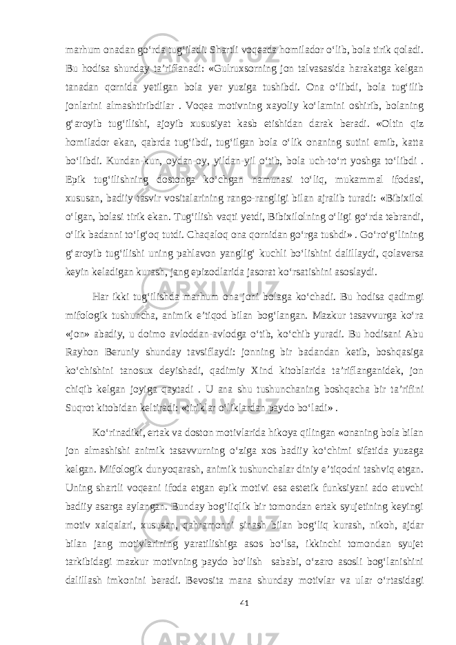 marhum onadan go‘rda tug‘iladi. Shartli voqeada homilador o‘lib, bola tirik qoladi. Bu hodisa shunday ta’riflanadi: «Gulruxsorning jon talvasasida harakatga kelgan tanadan qornida yetilgan bola yer yuziga tushibdi. Ona o‘libdi, bola tug‘ilib jonlarini almashtiribdilar . Voqea motivning xayoliy ko‘lamini oshirib, bolaning g‘aroyib tug‘ilishi, ajoyib xususiyat kasb etishidan darak beradi. «Oltin qiz homilador ekan, qabrda tug‘ibdi, tug‘ilgan bola o‘lik onaning sutini emib, katta bo‘libdi. Kundan-kun, oydan-oy, yildan-yil o‘tib, bola uch-to‘rt yoshga to‘libdi . Epik tug‘ilishning dostonga ko‘chgan namunasi to‘liq, mukammal ifodasi, xususan, badiiy tasvir vositalarining rango-rangligi bilan ajralib turadi: «Bibixilol o‘lgan, bolasi tirik ekan. Tug‘ilish vaqti yetdi, Bibixilolning o‘ligi go‘rda tebrandi, o‘lik badanni to‘lg‘oq tutdi. Chaqaloq ona qornidan go‘rga tushdi» . Go‘ro‘g‘lining g‘aroyib tug‘ilishi uning pahlavon yanglig‘ kuchli bo‘lishini dalillaydi, qolaversa keyin keladigan kurash, jang epizodlarida jasorat ko‘rsatishini asoslaydi. Har ikki tug‘ilishda marhum ona joni bolaga ko‘chadi. Bu hodisa qadimgi mifologik tushuncha, animik e’tiqod bilan bog‘langan. Mazkur tasavvurga ko‘ra «jon» abadiy, u doimo avloddan-avlodga o‘tib, ko‘chib yuradi. Bu hodisani Abu Rayhon Beruniy shunday tavsiflaydi: jonning bir badandan ketib, boshqasiga ko‘chishini tanosux deyishadi, qadimiy Xind kitoblarida ta’riflanganidek, jon chiqib kelgan joyiga qaytadi . U ana shu tushunchaning boshqacha bir ta’rifini Suqrot kitobidan keltiradi: «tiriklar o‘liklardan paydo bo‘ladi» . Ko‘rinadiki, ertak va doston motivlarida hikoya qilingan «onaning bola bilan jon almashishi animik tasavvurning o‘ziga xos badiiy ko‘chimi sifatida yuzaga kelgan. Mifologik dunyoqarash, animik tushunchalar diniy e’tiqodni tashviq etgan. Uning shartli voqeani ifoda etgan epik motivi esa estetik funksiyani ado etuvchi badiiy asarga aylangan. Bunday bog‘liqlik bir tomondan ertak syujetining keyingi motiv xalqalari, xususan, qahramonni sinash bilan bog‘liq kurash, nikoh, ajdar bilan jang motivlarining yaratilishiga asos bo‘lsa, ikkinchi tomondan syujet tarkibidagi mazkur motivning paydo bo‘lish sababi, o‘zaro asosli bog‘lanishini dalillash imkonini beradi. Bevosita mana shunday motivlar va ular o‘rtasidagi 41 