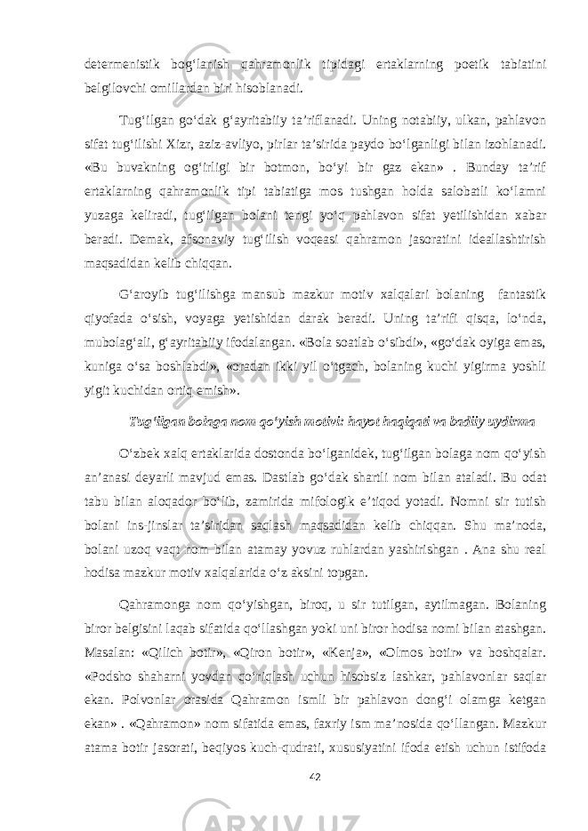 determenistik bog‘lanish qahramonlik tipidagi ertaklarning poetik tabiatini belgilovchi omillardan biri hisoblanadi. Tug‘ilgan go‘dak g‘ayritabiiy ta’riflanadi. Uning notabiiy, ulkan, pahlavon sifat tug‘ilishi Xizr, aziz-avliyo, pirlar ta’sirida paydo bo‘lganligi bilan izohlanadi. «Bu buvakning og‘irligi bir botmon, bo‘yi bir gaz ekan» . Bunday ta’rif ertaklarning qahramonlik tipi tabiatiga mos tushgan holda salobatli ko‘lamni yuzaga keliradi, tug‘ilgan bolani tengi yo‘q pahlavon sifat yetilishidan xabar beradi. Demak, afsonaviy tug‘ilish voqeasi qahramon jasoratini ideallashtirish maqsadidan kelib chiqqan. G‘aroyib tug‘ilishga mansub mazkur motiv xalqalari bolaning fantastik qiyofada o‘sish, voyaga yetishidan darak beradi. Uning ta’rifi qisqa, lo‘nda, mubolag‘ali, g‘ayritabiiy ifodalangan. «Bola soatlab o‘sibdi», «go‘dak oyiga emas, kuniga o‘sa boshlabdi», «oradan ikki yil o‘tgach, bolaning kuchi yigirma yoshli yigit kuchidan ortiq emish». Tug‘ilgan bolaga nom qo‘yish motivi: hayot haqiqati va badiiy uydirma O‘zbek xalq ertaklarida dostonda bo‘lganidek, tug‘ilgan bolaga nom qo‘yish an’anasi deyarli mavjud emas. Dastlab go‘dak shartli nom bilan ataladi. Bu odat tabu bilan aloqador bo‘lib, zamirida mifologik e’tiqod yotadi. Nomni sir tutish bolani ins-jinslar ta’siridan saqlash maqsadidan kelib chiqqan. Shu ma’noda, bolani uzoq vaqt nom bilan atamay yovuz ruhlardan yashirishgan . Ana shu real hodisa mazkur motiv xalqalarida o‘z aksini topgan. Qahramonga nom qo‘yishgan, biroq, u sir tutilgan, aytilmagan. Bolaning biror belgisini laqab sifatida qo‘llashgan yoki uni biror hodisa nomi bilan atashgan. Masalan: «Qilich botir», «Qiron botir», «Kenja», «Olmos botir» va boshqalar. «Podsho shaharni yovdan qo‘riqlash uchun hisobsiz lashkar, pahlavonlar saqlar ekan. Polvonlar orasida Qahramon ismli bir pahlavon dong‘i olamga ketgan ekan» . «Qahramon» nom sifatida emas, faxriy ism ma’nosida qo‘llangan. Mazkur atama botir jasorati, beqiyos kuch-qudrati, xususiyatini ifoda etish uchun istifoda 42 