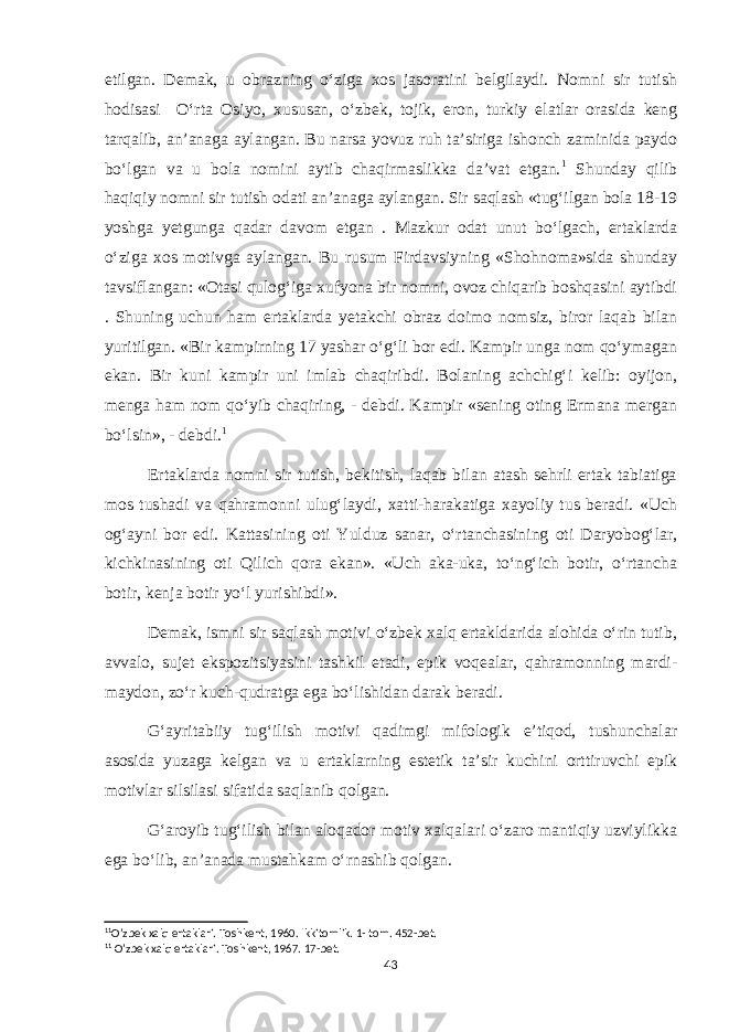 etilgan. Demak, u obrazning o‘ziga xos jasoratini belgilaydi. Nomni sir tutish hodisasi O‘rta Osiyo, xususan, o‘zbek, tojik, eron, turkiy elatlar orasida keng tarqalib, an’anaga aylangan. Bu narsa yovuz ruh ta’siriga ishonch zaminida paydo bo‘lgan va u bola nomini aytib chaqirmaslikka da’vat etgan. 1 Shunday qilib haqiqiy nomni sir tutish odati an’anaga aylangan. Sir saqlash «tug‘ilgan bola 18-19 yoshga yetgunga qadar davom etgan . Mazkur odat unut bo‘lgach, ertaklarda o‘ziga xos motivga aylangan. Bu rusum Firdavsiyning «Shohnoma»sida shunday tavsiflangan: «Otasi qulog‘iga xufyona bir nomni, ovoz chiqarib boshqasini aytibdi . Shuning uchun ham ertaklarda yetakchi obraz doimo nomsiz, biror laqab bilan yuritilgan. «Bir kampirning 17 yashar o‘g‘li bor edi. Kampir unga nom qo‘ymagan ekan. Bir kuni kampir uni imlab chaqiribdi. Bolaning achchig‘i kelib: oyijon, menga ham nom qo‘yib chaqiring, - debdi. Kampir «sening oting Ermana mergan bo‘lsin», - debdi. 1 Ertaklarda nomni sir tutish, bekitish, laqab bilan atash sehrli ertak tabiatiga mos tushadi va qahramonni ulug‘laydi, xatti-harakatiga xayoliy tus beradi. «Uch og‘ayni bor edi. Kattasining oti Yulduz sanar, o‘rtanchasining oti Daryobog‘lar, kichkinasining oti Qilich qora ekan». «Uch aka-uka, to‘ng‘ich botir, o‘rtancha botir, kenja botir yo‘l yurishibdi». Demak, ismni sir saqlash motivi o‘zbek xalq ertakldarida alohida o‘rin tutib, avvalo, sujet ekspozitsiyasini tashkil etadi, epik voqealar, qahramonning mardi- maydon, zo‘r kuch-qudratga ega bo‘lishidan darak beradi. G‘ayritabiiy tug‘ilish motivi qadimgi mifologik e’tiqod, tushunchalar asosida yuzaga kelgan va u ertaklarning estetik ta’sir kuchini orttiruvchi epik motivlar silsilasi sifatida saqlanib qolgan. G‘aroyib tug‘ilish bilan aloqador motiv xalqalari o‘zaro mantiqiy uzviylikka ega bo‘lib, an’anada mustahkam o‘rnashib qolgan. 1 1 O’zbek xalq ertaklari. Toshkent, 1960. Ikkitomlik. 1- tom. 452-bet. 1 1 O’zbek xalq ertaklari. Toshkent, 1967. 17-bet. 43 