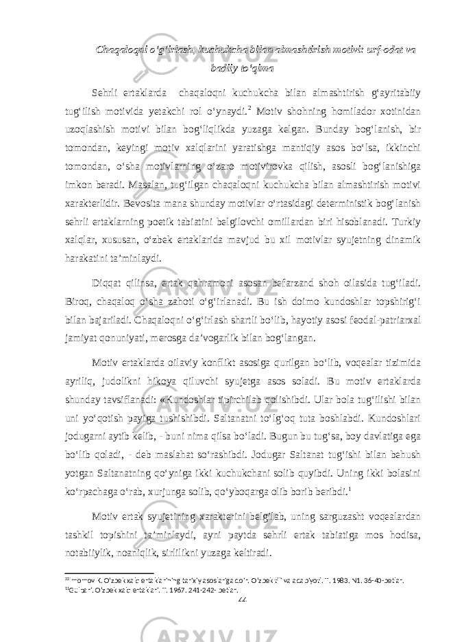 Chaqaloqni o‘g‘irlash, kuchukcha bilan almashtirish motivi: urf-odat va badiiy to‘qima Sehrli ertaklarda chaqaloqni kuchukcha bilan almashtirish g‘ayritabiiy tug‘ilish motivida yetakchi rol o‘ynaydi. 2 Motiv shohning homilador xotinidan uzoqlashish motivi bilan bog‘liqlikda yuzaga kelgan. Bunday bog‘lanish, bir tomondan, keyingi motiv xalqlarini yaratishga mantiqiy asos bo‘lsa, ikkinchi tomondan, o‘sha motivlarning o‘zaro motivirovka qilish, asosli bog‘lanishiga imkon beradi. Masalan, tug‘ilgan chaqaloqni kuchukcha bilan almashtirish motivi xarakterlidir. Bevosita mana shunday motivlar o‘rtasidagi deterministik bog‘lanish sehrli ertaklarning poetik tabiatini belgilovchi omillardan biri hisoblanadi. Turkiy xalqlar, xususan, o‘zbek ertaklarida mavjud bu xil motivlar syujetning dinamik harakatini ta’minlaydi. Diqqat qilinsa, ertak qahramoni asosan befarzand shoh oilasida tug‘iladi. Biroq, chaqaloq o‘sha zahoti o‘g‘irlanadi. Bu ish doimo kundoshlar topshirig‘i bilan bajariladi. Chaqaloqni o‘g‘irlash shartli bo‘lib, hayotiy asosi feodal-patriarxal jamiyat qonuniyati, merosga da’vogarlik bilan bog‘langan. Motiv ertaklarda oilaviy konflikt asosiga qurilgan bo‘lib, voqealar tizimida ayriliq, judolikni hikoya qiluvchi syujetga asos soladi. Bu motiv ertaklarda shunday tavsiflanadi: «Kundoshlar tipirchilab qolishibdi. Ular bola tug‘ilishi bilan uni yo‘qotish payiga tushishibdi. Saltanatni to‘lg‘oq tuta boshlabdi. Kundoshlari jodugarni aytib kelib, - buni nima qilsa bo‘ladi. Bugun bu tug‘sa, boy davlatiga ega bo‘lib qoladi, - deb maslahat so‘rashibdi. Jodugar Saltanat tug‘ishi bilan behush yotgan Saltanatning qo‘yniga ikki kuchukchani solib quyibdi. Uning ikki bolasini ko‘rpachaga o‘rab, xurjunga solib, qo‘yboqarga olib borib beribdi. 1 Motiv ertak syujetining xarakterini belgilab, uning sarguzasht voqealardan tashkil topishini ta’minlaydi, ayni paytda sehrli ertak tabiatiga mos hodisa, notabiiylik, noaniqlik, sirlilikni yuzaga keltiradi. 2 2 Imomov K. O’zbek xalq ertaklarining tarixiy asoslariga doir. O’zbek tili va adabiyoti. T. 1983. N1. 36-40-betlar. 1 1 Gulpari. O’zbek xalq ertaklari. T. 1967. 241-242- betlar. 44 