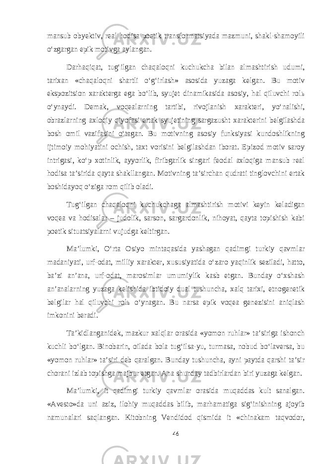 mansub obyektiv, real hodisa poetik transformatsiyada mazmuni, shakl-shamoyili o‘zgargan epik motivga aylangan. Darhaqiqat, tug‘ilgan chaqaloqni kuchukcha bilan almashtirish udumi, tarixan «chaqaloqni shartli o‘g‘irlash» asosida yuzaga kelgan. Bu motiv ekspozitsion xarakterga ega bo‘lib, syujet dinamikasida asosiy, hal qiluvchi rol ь o‘ynaydi. Demak, voqealarning tartibi, rivojlanish xarakteri, yo‘nalishi, obrazlarning axloqiy qiyofasi ertak syujetining sargazusht xarakterini belgilashda bosh omil vazifasini o‘tagan. Bu motivning asosiy funksiyasi kundoshlikning ijtimoiy mohiyatini ochish, taxt vorisini belgilashdan iborat. Epizod motiv saroy intrigasi, ko‘p xotinlik, ayyorlik, firibgarlik singari feodal axloqiga mansub real hodisa ta’sirida qayta shakllangan. Motivning ta’sirchan qudrati tinglovchini ertak boshidayoq o‘ziga rom qilib oladi. Tug‘ilgan chaqaloqni kuchukchaga almashtirish motivi keyin keladigan voqea va hodisalar – judolik, sarson, sargardonlik, nihoyat, qayta topishish kabi poetik situatsiyalarni vujudga keltirgan. Ma’lumki, O‘rta Osiyo mintaqasida yashagan qadimgi turkiy qavmlar madaniyati, urf-odat, milliy xarakter, xususiyatida o‘zaro yaqinlik seziladi, hatto, ba’zi an’ana, urf-odat, marosimlar umumiylik kasb etgan. Bunday o‘xshash an’analarning yuzaga kelishida ibtidoiy dual tushuncha, xalq tarixi, etnogenetik belgilar hal qiluvchi rol ь o‘ynagan. Bu narsa epik voqea genezisini aniqlash imkonini beradi. Ta’kidlanganidek, mazkur xalqlar orasida «yomon ruhlar» ta’siriga ishonch kuchli bo‘lgan. Binobarin, oilada bola tug‘ilsa-yu, turmasa, nobud bo‘laversa, bu «yomon ruhlar» ta’siri deb qaralgan. Bunday tushuncha, ayni paytda qarshi ta’sir chorani izlab topishga majbur etgan. Ana shunday tadbirlardan biri yuzaga kelgan. Ma’lumki, it qadimgi turkiy qavmlar orasida muqaddas kult sanalgan. «Avesto»da uni aziz, ilohiy muqaddas bilib, marhamatiga sig‘inishning ajoyib namunalari saqlangan. Kitobning Vendidod qismida it «chinakam taqvodor, 46 