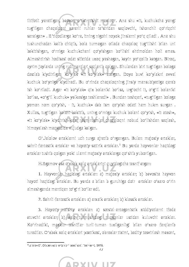 iltifotli yaratilgan, beozor, o‘tkir tishli maxluq . Ana shu «it, kuchukcha yangi tug‘ilgan chaqaloqni zararli ruhlar ta’siridan saqlovchi, ishonchli qo‘riqchi sanalgan» . E’tiqodlarga ko‘ra, itning nigohi nopok jinslarni yo‘q qiladi . Ana shu tushunchadan kelib chiqib, bola turmagan oilada chaqaloq tug‘ilishi bilan uni bekitishgan, o‘rniga kuchukchani qo‘yishgan bo‘lishi ehtimoldan holi emas. Almashtirish hodisasi odat sifatida uzoq yashagan, keyin yo‘qolib ketgan. Biroq, ayrim joylarda uning rudimentlari saqlanib qolgan. Shulardan biri tug‘ilgan bolaga dastlab kiydirilgan ko‘ylak «it ko‘ylak» atalgan. Doya buvi ko‘ylakni avval kuchuk bo‘yniga kiydiradi. Bu o‘rinda chaqaloqning jinsiy mansubiyatiga qarab ish ko‘riladi. Agar «it ko‘ylak» qiz bolaniki bo‘lsa, urg‘ochi it, o‘g‘il bolaniki bo‘lsa, «o‘g‘il kuchuk» yelkasiga tashlanadi» . Bundan tashqari, «tug‘ilgan bolaga yomon nom qo‘yish, - it, kuchuk» deb ism qo‘yish odati ham hukm surgan . Xullas, tug‘ilgan bolani bekitib, uning o‘rniga kuchuk bolani qo‘yish, «it atash», «it ko‘ylak» kiydirish kabi rasm-rusmlar chaqaloqni nobud bo‘lishdan saqlash, himoyalash maqsadida vujudga kelgan. G‘.Jalolov ertaklarni uch turga ajratib o‘rgangan. Bular: majoziy ertaklar, sehrli-fantastik ertaklar va hayotiy-satirik ertaklar. 1 Bu yerda hayvonlar haqidagi ertaklar tushib qolgan yoki ularni majoziy ertaklarga qo‘shib yuborilgan. H.Egamov esa o‘zbek xalq ertaklarini quyidagicha tasnif etgan: 1. Hayvonlar haqidagi ertaklar: a) majoziy ertaklar; b) bevosita hayvon hayoti haqidagi ertaklar. Bu yerda a bilan b guruhiga doir ertaklar o‘zaro o‘rin almashganda mantiqan to‘g‘ri bo‘lar edi. 2. Sehrli-fantastik ertaklar: a) arxaik ertaklar; b) klassik ertaklar. 3. Hayotiy-maishiy ertaklar: a) sotsial-antagonistik ziddiyatlarni ifoda etuvchi ertaklar; b) xalq turmushidagi nuqsonlar ustidan kuluvchi ertaklar. Ko‘rinadiki, mazkur tasniflar turli-tuman tuzilganligi bilan o‘zaro farqlanib turadilar. O‘zbek xalq ertaklari poetikasi, obrazlar tizimi, badiiy tasvirlash mezoni, 1 1 Jalolov G’. O’zbek xalq ertaklari poetikasi. Toshkent, 1976. 47 