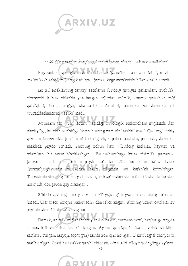 II.2. Hayvonlar haqidagi ertaklarda shart – sinov motivlari Hayvonlar haqidagi ertaklar tarixi, shakliy tuzilishi, obrazlar tizimi, ko‘chma ma’no kasb etishi, mifologik e’tiqod, fantastikaga asoslanishi bilan ajralib turadi. Bu xil ertaklarning tarixiy asoslarini ibtidoiy jamiyat qatlamlari, ovchilik, chorvachilik bosqichlarida yuz bergan urf-odat, animik, totemik qarashlar, mif qoldiqlari, tabu, magiya, shomonlik an’analari, parranda va darrandalarni muqaddaslashtirish tashkil etadi. Animizm jon (ruh) taqdiri haqidagi mifologik tushunchani anglatadi. Jon abadiyligi, ko‘chib yurishiga ishonch uning zaminini tashkil etadi. Qadimgi turkiy qavmlar tasavvurida jon tanani tark etgach, kapalak, pashsha, parranda, darranda shaklida paydo bo‘ladi. Shuning uchun ham «Ibtidoiy kishilar, hayvon va odamlarni bir narsa hisoblashgan . Bu tushunchaga ko‘ra o‘simlik, parranda, jonvorlar marhumlar jonidan paydo bo‘larkan. Shuning uchun bo‘lsa kerak Qoraqalpog‘istonda muqaddas baliq o‘lganda uni kafanlab ko‘mishgan. Taqvodorlardan nega bunday qilasizlar, deb so‘rashganda, u faqat tashqi tomondan baliq edi, deb javob qaytarishgan . Sibirlik qadimgi turkiy qavmlar «Taygadagi hayvonlar odamlarga o‘xshab ketadi. Ular inson nutqini tushunadir» deb ishonishgan. Shuning uchun ovchilar ov paytida shartli tilda so‘zlashgan» . Demak, animik miflar ibtidoiy inson hayoti, turmush tarzi, haqiqatga ongsiz munosabati zamirida tashkil topgan. Ayrim qoldiqlari afsona, ertak shaklida saqlanib qolgan. Boyqiz (qo‘ng‘iz) aslida xon qizi bo‘lgan. U kambag‘al cho‘ponni sevib qolgan. Otasi bu istakka qarshi chiqqan, o‘z qizini «iloyo qo‘ng‘izga aylan», 49 