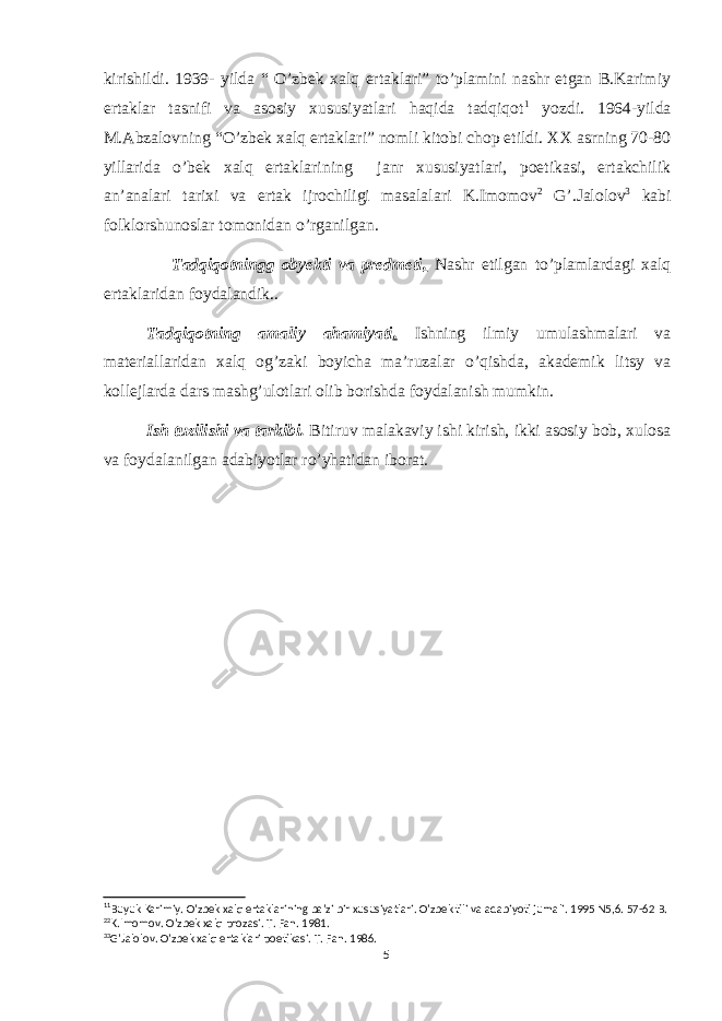 kirishildi. 1939- yilda “ O’zbek xalq ertaklari” to’plamini nashr etgan B.Karimiy ertaklar tasnifi va asosiy xususiyatlari haqida tadqiqot 1 yozdi. 1964-yilda M.Abzalovning “O’zbek xalq ertaklari” nomli kitobi chop etildi. XX asrning 70-80 yillarida o’bek xalq ertaklarining janr xususiyatlari, poetikasi, ertakchilik an’analari tarixi va ertak ijrochiligi masalalari K.Imomov 2 G’.Jalolov 3 kabi folklorshunoslar tomonidan o’rganilgan. Tadqiqotningg obyekti va predmeti . Nashr etilgan to’plamlardagi xalq ertaklaridan foydalandik.. Tadqiqotning amaliy ahamiyati . Ishning ilmiy umulashmalari va materiallaridan xalq og’zaki boyicha ma’ruzalar o’qishda, akademik litsy va kollejlarda dars mashg’ulotlari olib borishda foydalanish mumkin. Ish tuzilishi va tarkibi. Bitiruv malakaviy ishi kirish, ikki asosiy bob, xulosa va foydalanilgan adabiyotlar ro’yhatidan iborat. 1 1 Buyuk Karimiy. O’zbek xalq ertaklarining ba’zi bir xususiyatlari. O’zbek tili va adabiyoti jurnali. 1995 N5,6. 57-62 B. 2 2 K.Imomov. O’zbek xalq prozasi. T. Fan. 1981. 3 3 G’Jalolov. O’zbek xalq ertaklari poetikasi. T. Fan. 1986. 5 