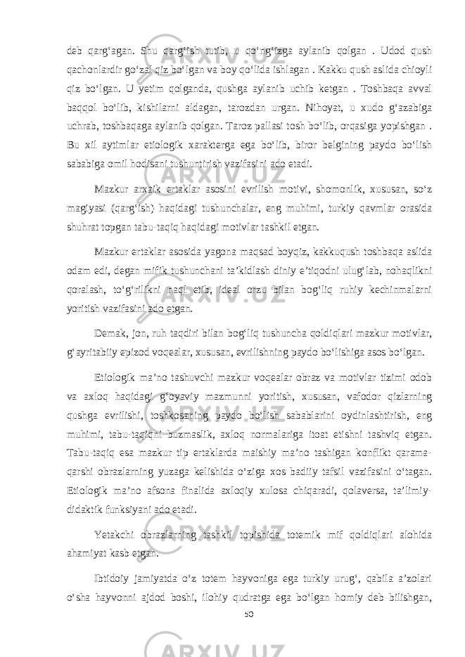 deb qarg‘agan. Shu qarg‘ish tutib, u qo‘ng‘izga aylanib qolgan . Udod qush qachonlardir go‘zal qiz bo‘lgan va boy qo‘lida ishlagan . Kakku qush aslida chioyli qiz bo‘lgan. U yetim qolganda, qushga aylanib uchib ketgan . Toshbaqa avval baqqol bo‘lib, kishilarni aldagan, tarozdan urgan. Nihoyat, u xudo g‘azabiga uchrab, toshbaqaga aylanib qolgan. Taroz pallasi tosh bo‘lib, orqasiga yopishgan . Bu xil aytimlar etiologik xarakterga ega bo‘lib, biror belgining paydo bo‘lish sababiga omil hodisani tushuntirish vazifasini ado etadi. Mazkur arxaik ertaklar asosini evrilish motivi, shomonlik, xususan, so‘z magiyasi (qarg‘ish) haqidagi tushunchalar, eng muhimi, turkiy qavmlar orasida shuhrat topgan tabu-taqiq haqidagi motivlar tashkil etgan. Mazkur ertaklar asosida yagona maqsad boyqiz, kakkuqush toshbaqa aslida odam edi, degan mifik tushunchani ta’kidlash diniy e’tiqodni ulug‘lab, nohaqlikni qoralash, to‘g‘rilikni naql etib, ideal orzu bilan bog‘liq ruhiy kechinmalarni yoritish vazifasini ado etgan. Demak, jon, ruh taqdiri bilan bog‘liq tushuncha qoldiqlari mazkur motivlar, g‘ayritabiiy epizod voqealar, xususan, evrilishning paydo bo‘lishiga asos bo‘lgan. Etiologik ma’no tashuvchi mazkur voqealar obraz va motivlar tizimi odob va axloq haqidagi g‘oyaviy mazmunni yoritish, xususan, vafodor qizlarning qushga evrilishi, toshkosaning paydo bo‘lish sabablarini oydinlashtirish, eng muhimi, tabu-taqiqni buzmaslik, axloq normalariga itoat etishni tashviq etgan. Tabu-taqiq esa mazkur tip ertaklarda maishiy ma’no tashigan konflikt qarama- qarshi obrazlarning yuzaga kelishida o‘ziga xos badiiy tafsil vazifasini o‘tagan. Etiologik ma’no afsona finalida axloqiy xulosa chiqaradi, qolaversa, ta’limiy- didaktik funksiyani ado etadi. Yetakchi obrazlarning tashkil topishida totemik mif qoldiqlari alohida ahamiyat kasb etgan. Ibtidoiy jamiyatda o‘z totem hayvoniga ega turkiy urug‘, qabila a’zolari o‘sha hayvonni ajdod boshi, ilohiy qudratga ega bo‘lgan homiy deb bilishgan, 50 