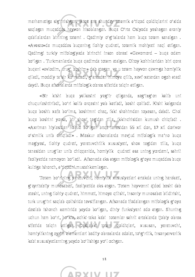 marhamatiga sig‘inishgan. Buqa ana shunday totemik e’tiqod qoldiqlarini o‘zida saqlagan muqaddas hayvon hisoblangan. Buqa O‘rta Osiyoda yashagan eroniy qabilalardan birining totemi . Qadimiy o‘g‘izlarda ham buqa totem sanalgan . «Avesto»da muqaddas buqaning ilohiy qudrati, totemik mohiyati naql etilgan. Qadimgi turkiy mifologiyada birinchi inson obrazi «Gavomord – buqa odam bo‘lgan . Turkmanlarda buqa qadimda totem atalgan. Oltoy kohinlaridan biri qora buqani «avlodim, urug‘ boshim» deb atagan va u totem hayvon qavmga homiylik qiladi, moddiy ta’sir ko‘rsatadi, g‘arazdan himoya qilib, xavf-xatardan ogoh etadi deydi. Buqa afsonalarda mifologik obraz sifatida talqin etilgan. «Bir kishi buqa yelkasini yag‘ir qilganda, zag‘izg‘on kelib uni chuqurlashtiribdi, bo‘ri kelib orqasini yeb ketibdi, boshi qolibdi. Kishi kelganda buqa boshi: xafa bo‘lma, boshimni chaq, ikki shohimdan topasan, debdi. Chol buqa boshini yorsa, bir shoxi tagidan tilla, ikkinchisidan kumush chiqibdi . «Axriman hiylasidan nobud bo‘lgan buqa tanasidan 55 xil don, 12 xil dorivor o‘simlik unib chiqibdi» . Mazkur afsonalarda mavjud mifologik ma’no buqa magiyasi, ilohiy qudrati, yaratuvchilik xususiyati, shox tagidan tilla, buqa tanasidan urug‘lar unib chiqqanida, homiylik qudrati esa uning yordami, sehrli faoliyatida namoyon bo‘ladi. Afsonada aks etgan mifologik g‘oya muqaddas buqa kultiga ishonch, e’tiqodni mustahkamlagan. Totem bo‘rining yaratuvchi, homiylik xususiyatlari ertakda uning harakati, g‘ayritabiiy munosabati, faoliyatida aks etgan. Totem hayvonni ajdod boshi deb atashi, uning ilohiy qudrati, himmati, himoya qilishi, insoniy munosabat bildirishi, turk urug‘ini saqlab qolishida tavsiflangan. Afsonada ifodalangan mifologik g‘oya dastlab ishonch zaminida paydo bo‘lgan, diniy funksiyani ado etgan. Shuning uchun ham bo‘ri, ho‘kiz, echki-taka kabi totemlar sehrli ertaklarda ijobiy obraz sifatida talqin etilgan. Dastlabki totem qoldiqlari, xususan, yaratuvchi, homiylikning ayrim elementlari badiiy obrazlarda adolat, to‘g‘rilik, insonparvarlik kabi xususiyatlarning paydo bo‘lishiga yo‘l ochgan. 51 