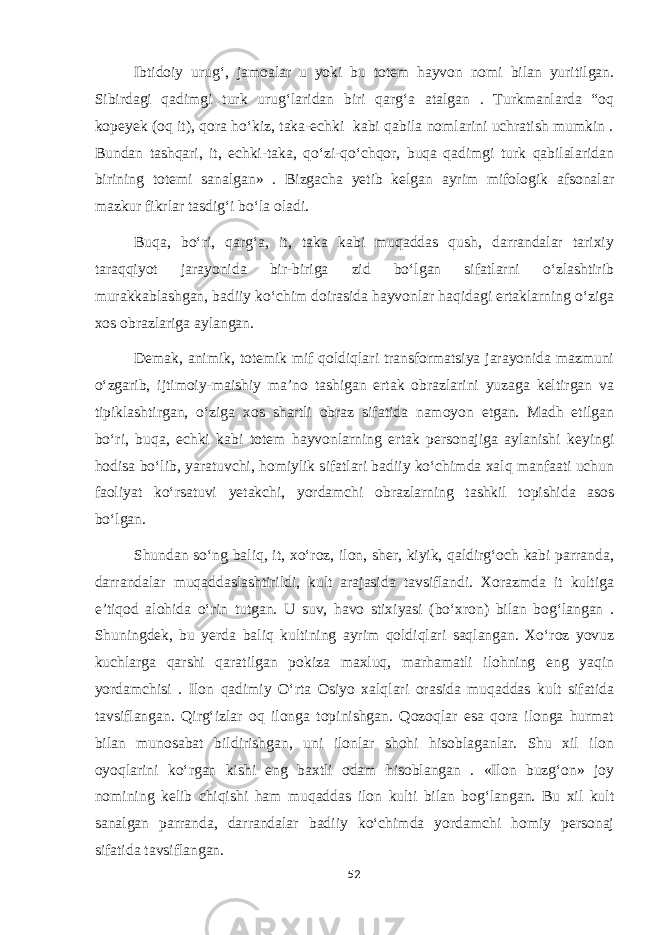 Ibtidoiy urug‘, jamoalar u yoki bu totem hayvon nomi bilan yuritilgan. Sibirdagi qadimgi turk urug‘laridan biri qarg‘a atalgan . Turkmanlarda “oq kopeyek (oq it), qora ho‘kiz, taka-echki kabi qabila nomlarini uchratish mumkin . Bundan tashqari, it, echki-taka, qo‘zi-qo‘chqor, buqa qadimgi turk qabilalaridan birining totemi sanalgan» . Bizgacha yetib kelgan ayrim mifologik afsonalar mazkur fikrlar tasdig‘i bo‘la oladi. Buqa, bo‘ri, qarg‘a, it, taka kabi muqaddas qush, darrandalar tarixiy taraqqiyot jarayonida bir-biriga zid bo‘lgan sifatlarni o‘zlashtirib murakkablashgan, badiiy ko‘chim doirasida hayvonlar haqidagi ertaklarning o‘ziga xos obrazlariga aylangan. Demak, animik, totemik mif qoldiqlari transformatsiya jarayonida mazmuni o‘zgarib, ijtimoiy-maishiy ma’no tashigan ertak obrazlarini yuzaga keltirgan va tipiklashtirgan, o‘ziga xos shartli obraz sifatida namoyon etgan. Madh etilgan bo‘ri, buqa, echki kabi totem hayvonlarning ertak personajiga aylanishi keyingi hodisa bo‘lib, yaratuvchi, homiylik sifatlari badiiy ko‘chimda xalq manfaati uchun faoliyat ko‘rsatuvi yetakchi, yordamchi obrazlarning tashkil topishida asos bo‘lgan. Shundan so‘ng baliq, it, xo‘roz, ilon, sher, kiyik, qaldirg‘och kabi parranda, darrandalar muqaddaslashtirildi, kult arajasida tavsiflandi. Xorazmda it kultiga e’tiqod alohida o‘rin tutgan. U suv, havo stixiyasi (bo‘xron) bilan bog‘langan . Shuningdek, bu yerda baliq kultining ayrim qoldiqlari saqlangan. Xo‘roz yovuz kuchlarga qarshi qaratilgan pokiza maxluq, marhamatli ilohning eng yaqin yordamchisi . Ilon qadimiy O‘rta Osiyo xalqlari orasida muqaddas kult sifatida tavsiflangan. Qirg‘izlar oq ilonga topinishgan. Qozoqlar esa qora ilonga hurmat bilan munosabat bildirishgan, uni ilonlar shohi hisoblaganlar. Shu xil ilon oyoqlarini ko‘rgan kishi eng baxtli odam hisoblangan . «Ilon buzg‘on» joy nomining kelib chiqishi ham muqaddas ilon kulti bilan bog‘langan. Bu xil kult sanalgan parranda, darrandalar badiiy ko‘chimda yordamchi homiy personaj sifatida tavsiflangan. 52 