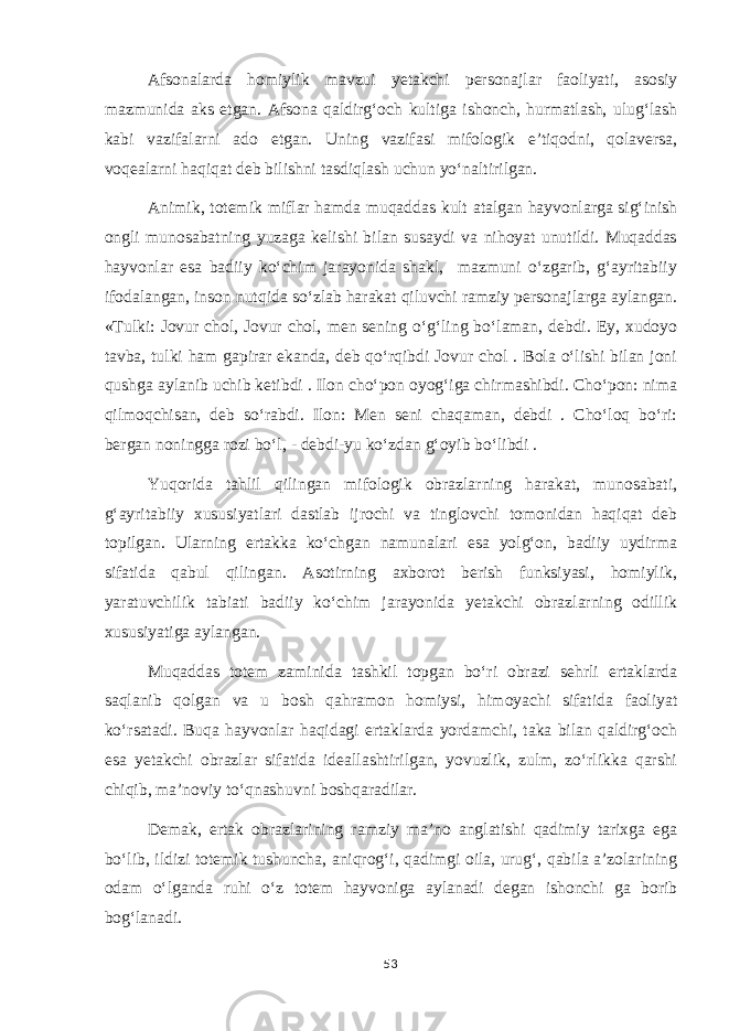 Afsonalarda homiylik mavzui yetakchi personajlar faoliyati, asosiy mazmunida aks etgan. Afsona qaldirg‘och kultiga ishonch, hurmatlash, ulug‘lash kabi vazifalarni ado etgan. Uning vazifasi mifologik e’tiqodni, qolaversa, voqealarni haqiqat deb bilishni tasdiqlash uchun yo‘naltirilgan. Animik, totemik miflar hamda muqaddas kult atalgan hayvonlarga sig‘inish ongli munosabatning yuzaga kelishi bilan susaydi va nihoyat unutildi. Muqaddas hayvonlar esa badiiy ko‘chim jarayonida shakl, mazmuni o‘zgarib, g‘ayritabiiy ifodalangan, inson nutqida so‘zlab harakat qiluvchi ramziy personajlarga aylangan. «Tulki: Jovur chol, Jovur chol, men sening o‘g‘ling bo‘laman, debdi. Ey, xudoyo tavba, tulki ham gapirar ekanda, deb qo‘rqibdi Jovur chol . Bola o‘lishi bilan joni qushga aylanib uchib ketibdi . Ilon cho‘pon oyog‘iga chirmashibdi. Cho‘pon: nima qilmoqchisan, deb so‘rabdi. Ilon: Men seni chaqaman, debdi . Cho‘loq bo‘ri: bergan noningga rozi bo‘l, - debdi-yu ko‘zdan g‘oyib bo‘libdi . Yuqorida tahlil qilingan mifologik obrazlarning harakat, munosabati, g‘ayritabiiy xususiyatlari dastlab ijrochi va tinglovchi tomonidan haqiqat deb topilgan. Ularning ertakka ko‘chgan namunalari esa yolg‘on, badiiy uydirma sifatida qabul qilingan. Asotirning axborot berish funksiyasi, homiylik, yaratuvchilik tabiati badiiy ko‘chim jarayonida yetakchi obrazlarning odillik xususiyatiga aylangan. Muqaddas totem zaminida tashkil topgan bo‘ri obrazi sehrli ertaklarda saqlanib qolgan va u bosh qahramon homiysi, himoyachi sifatida faoliyat ko‘rsatadi. Buqa hayvonlar haqidagi ertaklarda yordamchi, taka bilan qaldirg‘och esa yetakchi obrazlar sifatida ideallashtirilgan, yovuzlik, zulm, zo‘rlikka qarshi chiqib, ma’noviy to‘qnashuvni boshqaradilar. Demak, ertak obrazlarining ramziy ma’no anglatishi qadimiy tarixga ega bo‘lib, ildizi totemik tushuncha, aniqrog‘i, qadimgi oila, urug‘, qabila a’zolarining odam o‘lganda ruhi o‘z totem hayvoniga aylanadi degan ishonchi ga borib bog‘lanadi. 53 