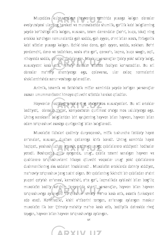 Muqaddas kult sanalgan hayvonlar zamirida yuzaga kelgan obrazlar evolyutsiyasi ularning harakati va munosabatida shumlik, go‘llik kabi belgilarning paydo bo‘lishiga olib kelgan, xususan, totem darrandalar (bo‘ri, buqa, taka) ning ertakka ko‘chgan namunalarida goh sodda, goh ayyor, o‘rni bilan xasis, firibgarlik kabi sifatlar yuzaga kelgan. Echki-taka dono, goh ayyor, sodda, xokisor. Bo‘ri yordamchi, dono va tadbirkor, xasis o‘ta go‘l, qonxo‘r, laqma, buqa sezgir, oqil, nihoyatda sodda, qo‘rqoq ifodalangan. Mazkur personajlar ijobiy yoki salbiy belgi, xususiyatni kasb etib, ramziy obrazlar sifatida faoliyat ko‘rsatadilar. Bu xil obrazlar ma’rifiy ahamiyatga ega, qolaversa, ular axloq normalarini shakllantirishda zarur vositaga aylanadilar. Animik, totemik va fetishistik miflar zaminida paydo bo‘lgan personajlar asosan umummanfaatni himoya qiluvchi sifatida harakat qiladilar. Hayvonlar haqidagi ertaklarning o‘ziga xos xususiyatlari. Bu xil ertaklar badiiyati, obrazlar tizimi, kompozitsion qurilmasi o‘ziga mos uslubiyatga ega. Uning xarakterli belgilaridan biri syujetning hayvon bilan hayvon, hayvon bilan odam to‘qnashuvi asosiga qurilganligi bilan belgilanadi. Muxolafat ildizlari qadimiy dunyoqarash, mifik tushuncha ibtidoiy hayot an’analari, xususan, dualizm qatlamiga kirib boradi. Uning zamirida hayot haqiqati, yashash uchun kurash, qadimgi urug‘, qabilalararo ziddiyatli hodisalar yotadi. Boshqacha qilib aytganda, urug‘, qabila totemi sanalgan hayvon va qushlararo to‘qnashuvlarni hikoya qiluvchi voqealar urug‘ yoki qabilalararo dushmanlikning aks sadolari hisoblanadi . Muxolafot ertaklarda doimiy ziddiyat, ma’noviy to‘qnashuv jang tusini olgan. Bir qabilaning ikkinchi bir qabiladan o‘zini yuqori qo‘yish an’anasi, kamsitishi, o‘ta go‘l, laqmalikda ayblashi bilan bog‘liq muxolafat badiiy ko‘chim jarayonida shartli personajlar, hayvon bilan hayvon to‘qnashuviga aylangan. To‘qnashuv ramziy ma’no kasb etib, estetik funksiyani ado etadi. Ko‘rinadiki, kishi e’tiborini tortgan, an’anaga aylangan mazkur muxolafat ilk bor ijtimoiy-maishiy ma’no kasb etib, badiiylik doirasida rivoj topgan, hayvon bilan hayvon to‘qnashuviga aylangan. 54 