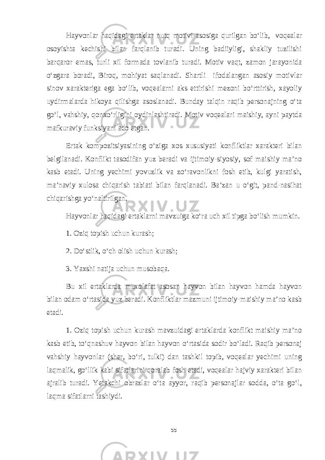 Hayvonlar haqidagi ertaklar nutq motivi asosiga qurilgan bo‘lib, voqealar osoyishta kechishi bilan farqlanib turadi. Uning badiiyligi, shakliy tuzilishi barqaror emas, turli xil formada tovlanib turadi. Motiv vaqt, zamon jarayonida o‘zgara boradi, Biroq, mohiyat saqlanadi. Shartli ifodalangan asosiy motivlar sinov xarakteriga ega bo‘lib, voqealarni aks ettirishi mezoni bo‘rttirish, xayoliy uydirmalarda hikoya qilishga asoslanadi. Bunday talqin raqib personajning o‘ta go‘l, vahshiy, qonxo‘rligini oydinlashtiradi. Motiv voqealari maishiy, ayni paytda mafkuraviy funksiyani ado etgan. Ertak kompozitsiyasining o‘ziga xos xususiyati konfliktlar xarakteri bilan belgilanadi. Konflikt tasodifan yuz beradi va ijtimoiy-siyosiy, sof maishiy ma’no kasb etadi. Uning yechimi yovuzlik va zo‘ravonlikni fosh etib, kulgi yaratish, ma’naviy xulosa chiqarish tabiati bilan farqlanadi. Ba’zan u o‘git, pand-nasihat chiqarishga yo‘naltirilgan. Hayvonlar haqidagi ertaklarni mavzuiga ko‘ra uch xil tipga bo‘lish mumkin. 1. Oziq topish uchun kurash; 2. Do‘stlik, o‘ch olish uchun kurash; 3. Yaxshi natija uchun musobaqa. Bu xil ertaklarda muxolafat asosan hayvon bilan hayvon hamda hayvon bilan odam o‘rtasida yuz beradi. Konfliktlar mazmuni ijtimoiy-maishiy ma’no kasb etadi. 1. Oziq topish uchun kurash mavzuidagi ertaklarda konflikt maishiy ma’no kasb etib, to‘qnashuv hayvon bilan hayvon o‘rtasida sodir bo‘ladi. Raqib personaj vahshiy hayvonlar (sher, bo‘ri, tulki) dan tashkil topib, voqealar yechimi uning laqmalik, go‘llik kabi sifatlarini qoralab fosh etadi, voqealar hajviy xarakteri bilan ajralib turadi. Yetakchi obrazlar o‘ta ayyor, raqib personajlar sodda, o‘ta go‘l, laqma sifatlarni tashiydi. 55 