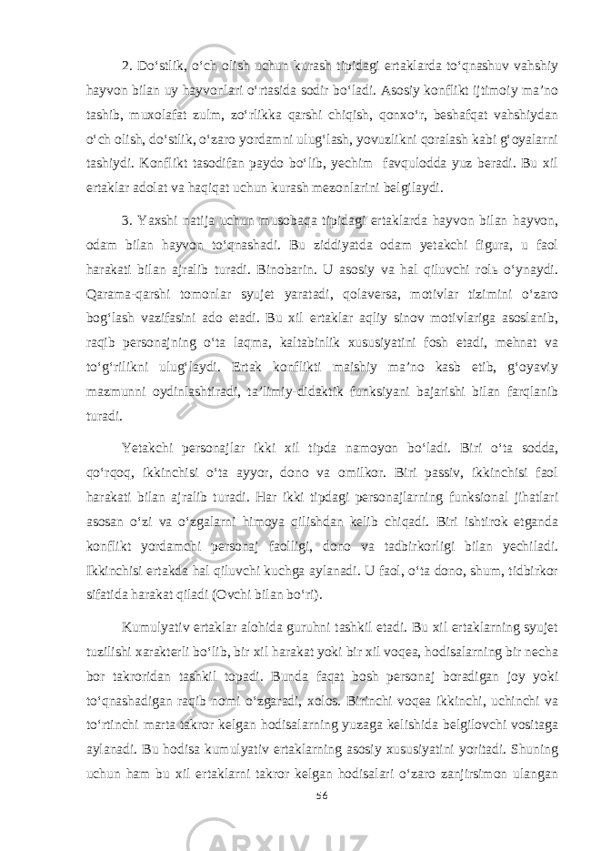 2. Do‘stlik, o‘ch olish uchun kurash tipidagi ertaklarda to‘qnashuv vahshiy hayvon bilan uy hayvonlari o‘rtasida sodir bo‘ladi. Asosiy konflikt ijtimoiy ma’no tashib, muxolafat zulm, zo‘rlikka qarshi chiqish, qonxo‘r, beshafqat vahshiydan o‘ch olish, do‘stlik, o‘zaro yordamni ulug‘lash, yovuzlikni qoralash kabi g‘oyalarni tashiydi. Konflikt tasodifan paydo bo‘lib, yechim favqulodda yuz beradi. Bu xil ertaklar adolat va haqiqat uchun kurash mezonlarini belgilaydi. 3. Yaxshi natija uchun musobaqa tipidagi ertaklarda hayvon bilan hayvon, odam bilan hayvon to‘qnashadi. Bu ziddiyatda odam yetakchi figura, u faol harakati bilan ajralib turadi. Binobarin. U asosiy va hal qiluvchi rolь o‘ynaydi. Qarama-qarshi tomonlar syujet yaratadi, qolaversa, motivlar tizimini o‘zaro bog‘lash vazifasini ado etadi. Bu xil ertaklar aqliy sinov motivlariga asoslanib, raqib personajning o‘ta laqma, kaltabinlik xususiyatini fosh etadi, mehnat va to‘g‘rilikni ulug‘laydi. Ertak konflikti maishiy ma’no kasb etib, g‘oyaviy mazmunni oydinlashtiradi, ta’limiy-didaktik funksiyani bajarishi bilan farqlanib turadi. Yetakchi personajlar ikki xil tipda namoyon bo‘ladi. Biri o‘ta sodda, qo‘rqoq, ikkinchisi o‘ta ayyor, dono va omilkor. Biri passiv, ikkinchisi faol harakati bilan ajralib turadi. Har ikki tipdagi personajlarning funksional jihatlari asosan o‘zi va o‘zgalarni himoya qilishdan kelib chiqadi. Biri ishtirok etganda konflikt yordamchi personaj faolligi, dono va tadbirkorligi bilan yechiladi. Ikkinchisi ertakda hal qiluvchi kuchga aylanadi. U faol, o‘ta dono, shum, tidbirkor sifatida harakat qiladi (Ovchi bilan bo‘ri). Kumulyativ ertaklar alohida guruhni tashkil etadi. Bu xil ertaklarning syujet tuzilishi xarakterli bo‘lib, bir xil harakat yoki bir xil voqea, hodisalarning bir necha bor takroridan tashkil topadi. Bunda faqat bosh personaj boradigan joy yoki to‘qnashadigan raqib nomi o‘zgaradi, xolos. Birinchi voqea ikkinchi, uchinchi va to‘rtinchi marta takror kelgan hodisalarning yuzaga kelishida belgilovchi vositaga aylanadi. Bu hodisa kumulyativ ertaklarning asosiy xususiyatini yoritadi. Shuning uchun ham bu xil ertaklarni takror kelgan hodisalari o‘zaro zanjirsimon ulangan 56 