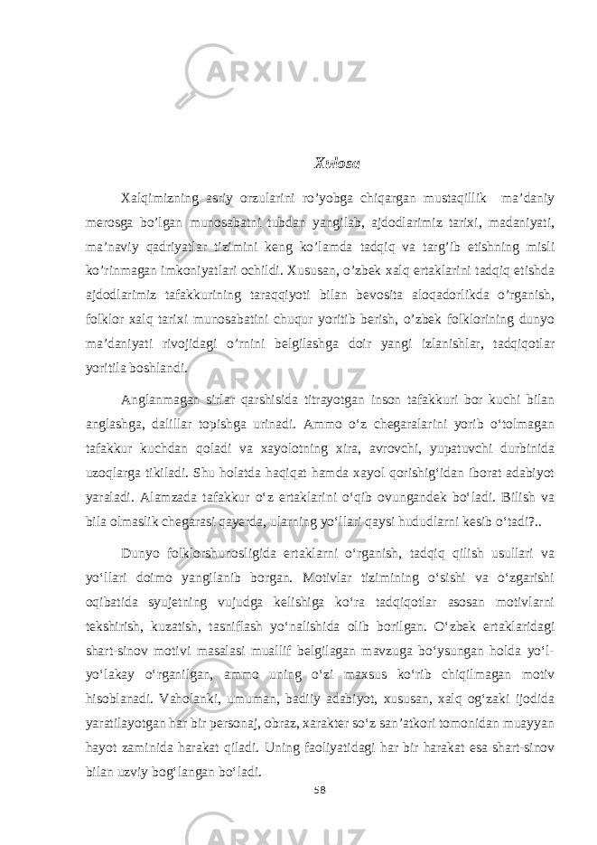 Xulosa Xalqimizning asriy orzularini ro’yobga chiqargan mustaqillik ma’daniy merosga bo’lgan munosabatni tubdan yangilab, ajdodlarimiz tarixi, madaniyati, ma’naviy qadriyatlar tizimini keng ko’lamda tadqiq va targ’ib etishning misli ko’rinmagan imkoniyatlari ochildi. Xususan, o’zbek xalq ertaklarini tadqiq etishda ajdodlarimiz tafakkurining taraqqiyoti bilan bevosita aloqadorlikda o’rganish, folklor xalq tarixi munosabatini chuqur yoritib berish, o’zbek folklorining dunyo ma’daniyati rivojidagi o’rnini belgilashga doir yangi izlanishlar, tadqiqotlar yoritila boshlandi. Anglanmagan sirlar qarshisida titrayotgan inson tafakkuri bor kuchi bilan anglashga, dalillar topishga urinadi. Ammo o‘z chegaralarini yorib o‘tolmagan tafakkur kuchdan qoladi va xayolotning xira, avrovchi, yupatuvchi durbinida uzoqlarga tikiladi. Shu holatda haqiqat hamda xayol qorishig‘idan iborat adabiyot yaraladi. Alamzada tafakkur o‘z ertaklarini o‘qib ovungandek bo‘ladi. Bilish va bila olmaslik chegarasi qayerda, ularning yo‘llari qaysi hududlarni kesib o‘tadi?.. Dunyo folklorshunosligida ertaklarni o‘rganish, tadqiq qilish usullari va yo‘llari doimo yangilanib borgan. Motivlar tizimining o‘sishi va o‘zgarishi oqibatida syujetning vujudga kelishiga ko‘ra tadqiqotlar asosan motivlarni tekshirish, kuzatish, tasniflash yo‘nalishida olib borilgan. O‘zbek ertaklaridagi shart-sinov motivi masalasi muallif belgilagan mavzuga bo‘ysungan holda yo‘l- yo‘lakay o‘rganilgan, ammo uning o‘zi maxsus ko‘rib chiqilmagan motiv hisoblanadi. Vaholanki, umuman, badiiy adabiyot, xususan, xalq og‘zaki ijodida yaratilayotgan har bir personaj, obraz, xarakter so‘z san’atkori tomonidan muayyan hayot zaminida harakat qiladi. Uning faoliyatidagi har bir harakat esa shart-sinov bilan uzviy bog‘langan bo‘ladi. 58 