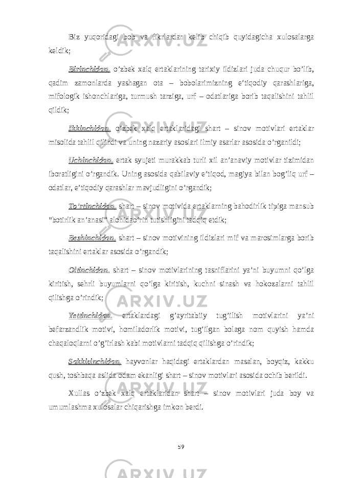 Biz yuqoridagi bob va fikrlardan kelib chiqib quyidagicha xulosalarga keldik; Birinchidan, o’zbek xalq ertaklarining tarixiy ildizlari juda chuqur bo’lib, qadim zamonlarda yashagan ota – bobolarimizning e’tiqodiy qarashlariga, mifologik ishonchlariga, turmush tarziga, urf – odatlariga borib taqalishini tahlil qildik; Ikkinchidan, o’zbek xalq ertaklaridagi shart – sinov motivlari ertaklar misolida tahlil qilindi va uning nazariy asoslari ilmiy asarlar asosida o’rganildi; Uchinchidan, ertak syujeti murakkab turli xil an’anaviy motivlar tizimidan iboratligini o’rgandik. Uning asosida qabilaviy e’tiqod, magiya bilan bog’liq urf – odatlar, e’tiqodiy qarashlar mavjudligini o’rgandik; To’rtinchidan, shart – sinov motivida ertaklarning bahodirlik tipiga mansub “botirlik an’anasi” alohidao’rin tutishligini tadqiq etdik; Beshinchidan, shart – sinov motivining ildizlari mif va marosimlarga borib taqalishini ertaklar asosida o’rgandik; Oltinchidan, shart – sinov motivlarining tasniflarini ya’ni buyumni qo’lga kiritish, sehrli buyumlarni qo’lga kiritish, kuchni sinash va hokozalarni tahlil qilishga o’rindik; Yettinchidan, ertaklardagi g’ayritabiiy tug’ilish motivlarini ya’ni befarzandlik motivi, homiladorlik motivi, tug’ilgan bolaga nom quyish hamda chaqaloqlarni o’g’irlash kabi motivlarni tadqiq qilishga o’rindik; Sakkizinchidan, hayvonlar haqidagi ertaklardan masalan, boyqiz, kakku qush, toshbaqa aslida odam ekanligi shart – sinov motivlari asosida ochib berildi. Xullas o’zbek xalq ertaklaridan shart – sinov motivlari juda boy va umumlashma xulosalar chiqarishga imkon berdi. 59 