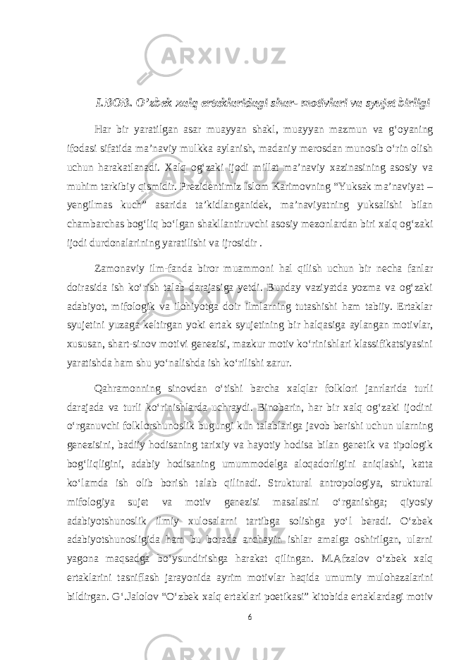 I.BOB. O’zbek xalq ertaklaridagi shar- motivlari va syujet birligi Har bir yaratilgan asar muayyan shakl, muayyan mazmun va g‘oyaning ifodasi sifatida ma’naviy mulkka aylanish, madaniy merosdan munosib o‘rin olish uchun harakatlanadi. Xalq og‘zaki ijodi millat ma’naviy xazinasining asosiy va muhim tarkibiy qismidir. Prezidentimiz Islom Karimovning “Yuksak ma’naviyat – yengilmas kuch” asarida ta’kidlanganidek, ma’naviyatning yuksalishi bilan chambarchas bog‘liq bo‘lgan shakllantiruvchi asosiy mezonlardan biri xalq og‘zaki ijodi durdonalarining yaratilishi va ijrosidir . Zamonaviy ilm-fanda biror muammoni hal qilish uchun bir necha fanlar doirasida ish ko‘rish talab darajasiga yetdi. Bunday vaziyatda yozma va og‘zaki adabiyot, mifologik va ilohiyotga doir ilmlarning tutashishi ham tabiiy. Ertaklar syujetini yuzaga keltirgan yoki ertak syujetining bir halqasiga aylangan motivlar, xususan, shart-sinov motivi genezisi, mazkur motiv ko‘rinishlari klassifikatsiyasini yaratishda ham shu yo‘nalishda ish ko‘rilishi zarur. Qahramonning sinovdan o‘tishi barcha xalqlar folklori janrlarida turli darajada va turli ko‘rinishlarda uchraydi. Binobarin, har bir xalq og‘zaki ijodini o‘rganuvchi folklorshunoslik bugungi kun talablariga javob berishi uchun ularning genezisini, badiiy hodisaning tarixiy va hayotiy hodisa bilan genetik va tipologik bog‘liqligini, adabiy hodisaning umummodelga aloqadorligini aniqlashi, katta ko‘lamda ish olib borish talab qilinadi. Struktural antropologiya, struktural mifologiya sujet va motiv genezisi masalasini o‘rganishga; qiyosiy adabiyotshunoslik ilmiy xulosalarni tartibga solishga yo‘l beradi. O‘zbek adabiyotshunosligida ham bu borada anchayin ishlar amalga oshirilgan, ularni yagona maqsadga bo‘ysundirishga harakat qilingan. M.Afzalov o‘zbek xalq ertaklarini tasniflash jarayonida ayrim motivlar haqida umumiy mulohazalarini bildirgan. G‘.Jalolov “O‘zbek xalq ertaklari poetikasi” kitobida ertaklardagi motiv 6 