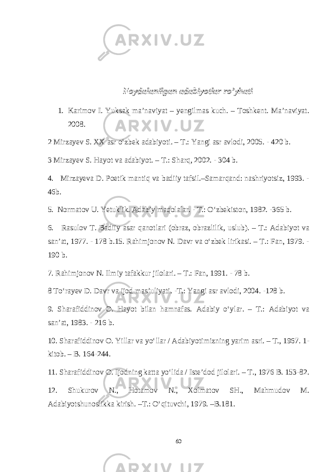 Foydalanilgan adabiyotlar ro’yhati 1. Karimov I. Yuksak ma’naviyat – yengilmas kuch. – Toshkent. Ma’naviyat. 2008. 2 Mirzayev S. XX asr o‘zbek adabiyoti. – T.: Yangi asr avlodi, 2005. - 420 b. 3 Mirzayev S. Hayot va adabiyot. – T.: Sharq, 2002. - 304 b. 4. Mirzayeva D. Poetik mantiq va badiiy tafsil.–Samarqand: nashriyotsiz, 1993. - 46b. 5. Normatov U. Yetuklik. Adabiy maqolalar. - T.: O‘zbekiston, 1982. -365 b. 6. Rasulov T. Badiiy asar qanotlari (obraz, obrazlilik, uslub). – T.: Adabiyot va san’at, 1977. - 178 b.15. Rahimjonov N. Davr va o‘zbek lirikasi. – T.: Fan, 1979. - 190 b. 7. Rahimjonov N. Ilmiy tafakkur jilolari. – T.: Fan, 1991. - 78 b. 8 To‘rayev D. Davr va ijod mas’uliyati. -T.: Yangi asr avlodi, 2004. -128 b. 9. Sharafiddinov O. Hayot bilan hamnafas. Adabiy o‘ylar. – T.: Adabiyot va san’at, 1983. - 216 b. 10. Sharafiddinov O. Yillar va yo‘llar / Adabiyotimizning yarim asri. – T., 1967. 1- kitob. – B. 164-244. 11. Sharafiddinov O. Ijodning katta yo‘lida / Iste’dod jilolari. – T., 1976 B. 153-82. 12. Shukurov N., Hotamov N., Xolmatov SH., Mahmudov M. Adabiyotshunoslikka kirish. –T.: O‘qituvchi, 1979. –B.181. 60 