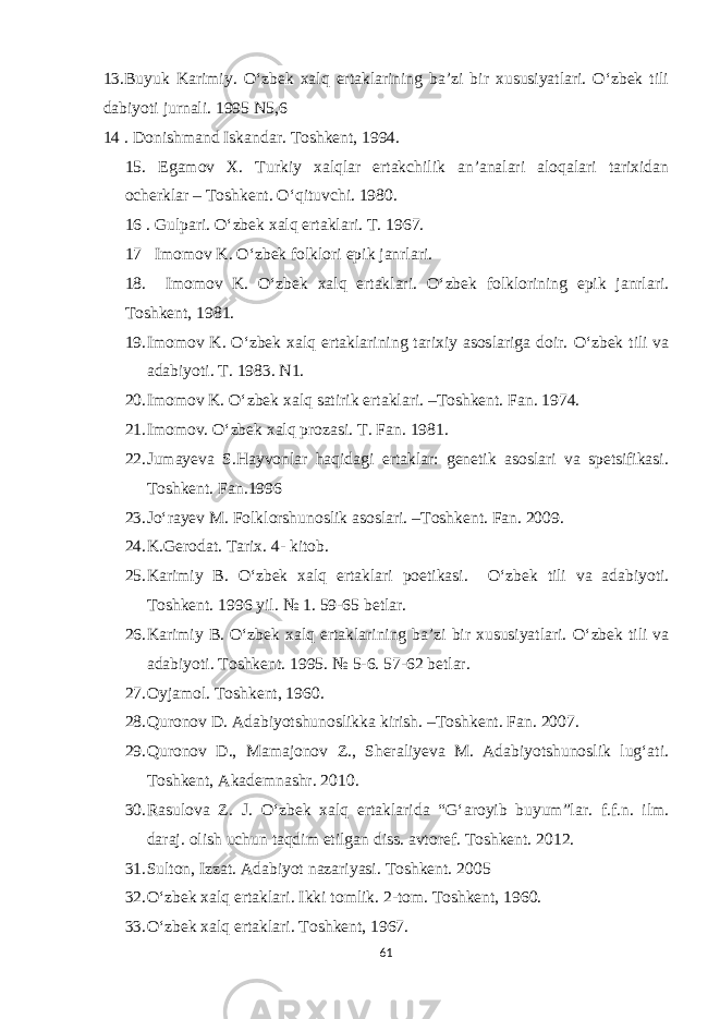 13.Buyuk Karimiy. O‘zbek xalq ertaklarining ba’zi bir xususiyatlari. O‘zbek tili dabiyoti jurnali. 1995 N5,6 14 . Donishmand Iskandar. Toshkent, 1994. 15. Egamov X. Turkiy xalqlar ertakchilik an’analari aloqalari tarixidan ocherklar – Toshkent. O‘qituvchi. 1980. 16 . Gulpari. O‘zbek xalq ertaklari. T. 1967. 17 Imomov K. O‘zbek folklori epik janrlari. 18. Imomov K. O‘zbek xalq ertaklari. O‘zbek folklorining epik janrlari. Toshkent, 1981. 19. Imomov K. O‘zbek xalq ertaklarining tarixiy asoslariga doir. O‘zbek tili va adabiyoti. T. 1983. N1. 20. Imomov K. O‘zbek xalq satirik ertaklari. –Toshkent. Fan. 1974. 21. Imomov. O‘zbek xalq prozasi. T. Fan. 1981. 22. Jumayeva S.Hayvonlar haqidagi ertaklar: genetik asoslari va spetsifikasi. Toshkent. Fan.1996 23. Jo‘rayev M. Folklorshunoslik asoslari. –Toshkent. Fan. 2009. 24. K.Gerodat. Tarix. 4- kitob. 25. Karimiy B. O‘zbek xalq ertaklari poetikasi. O‘zbek tili va adabiyoti. Toshkent. 1996 yil. № 1. 59-65 betlar. 26. Karimiy B. O‘zbek xalq ertaklarining ba’zi bir xususiyatlari. O‘zbek tili va adabiyoti. Toshkent. 1995. № 5-6. 57-62 betlar. 27. Oyjamol. Toshkent, 1960. 28. Quronov D. Adabiyotshunoslikka kirish. –Toshkent. Fan. 2007. 29. Quronov D., Mamajonov Z., Sheraliyeva M. Adabiyotshunoslik lug‘ati. Toshkent, Akademnashr. 2010. 30. Rasulova Z. J. O‘zbek xalq ertaklarida “G‘aroyib buyum”lar. f.f.n. ilm. daraj. olish uchun taqdim etilgan diss. avtoref. Toshkent. 2012. 31. Sulton, Izzat. Adabiyot nazariyasi. Toshkent. 2005 32. O‘zbek xalq ertaklari. Ikki tomlik. 2-tom. Toshkent, 1960. 33. O‘zbek xalq ertaklari. Toshkent, 1967. 61 