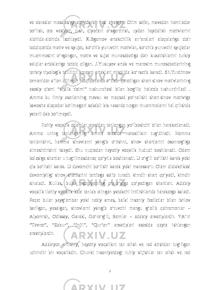 va obrazlar masalasiga alohida bir fasl ajratgan. Olim safar, mevadan homilador bo‘lish, ota vasiyati, tush, qiyofani o‘zgartirish, uydan haydalish motivlarini alohida-alohida izohlaydi. X.Egamov ertakchilik an’analari aloqalariga doir tadqiqotida motiv va syujet, ko‘chib yuruvchi motivlar, ko‘chib yuruvchi syujetlar muammosini o‘rgangan, motiv va sujet munosabatiga doir kuzatishlarini turkiy xalqlar ertaklariga tatbiq qilgan. J.Yusupov ertak va marosim munosabatlarining tarixiy-tipologik tahlilini xorazm ertaklari misolida ko‘rsatib beradi. Sh.Turdimov tomonidan e’lon qilingan tadqiqotlarda e’tibor qaratilgan shart-sinov motivlarining asosiy qismi “alplik tizimi” tushunchasi bilan bog‘liq holatda tushuntiriladi . Ammo bu ilmiy asarlarning mavzu va maqsad yo‘nalishi shart-sinov motiviga bevosita aloqador bo‘lmagani sababli biz nazarda tutgan muammolarni hal qilishda yetarli deb bo‘lmaydi. Ilohiy voqelik odamlar orasidan tanlangan yo‘lboshchi bilan harakatlanadi. Ammo uning tanlanganligi omma orasida norozilikni tug‘diradi. Hamma tanlanishni, hamma sinovlarni yengib o‘tishni, sinov shartlarini osonrog‘iga almashtirishni istaydi. Shu nuqtadan hayotiy voqelik hududi boshlanadi. Odam bolasiga shartlar u tug‘ilmasdanoq qo‘yila boshlanadi. U o‘g‘il bo‘lishi kerak yoki qiz bo‘lishi kerak. U davomchi bo‘lishi kerak yoki merosxo‘r. Olam dialektikasi davomiyligi sinov shartlarini tartibga solib turadi: kimdir shart qo‘yadi, kimdir sinaladi. Xullas, bular insoniyatning o‘z-o‘ziga qo‘yadigan shartlari. Adabiy voqelik ilohiy voqelik kabi tanlab olingan yetakchi intilishlarida harakatga keladi. Faqat bular payg‘ambar yoki nabiy emas, balki insoniy fazilatlar bilan ishlov berilgan, yasalgan, sinovlarni yengib o‘tuvchi mangu g‘olib qahramonlar – Alpomish, Odissey, Gerakl, Go‘ro‘g‘li, Ramlar – adabiy arxetiplardir. YA’ni “Tavrot”, “Zabur”, “Injil”, “Qur’on” arxetiplari asosida qayta ishlangan arxetiplardir. Adabiyot – ilohiy, hayotiy voqelikni tan olish va rad etishdan tug‘ilgan uchinchi bir voqelikdir. Chunki insoniyatdagi ruhiy siljishlar tan olish va rad 7 