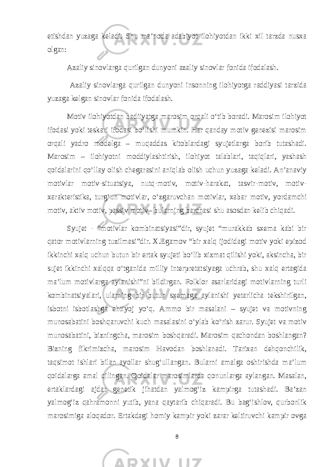 etishdan yuzaga keladi. Shu ma’noda adabiyot ilohiyotdan ikki xil tarzda nusxa olgan: Azaliy sinovlarga qurilgan dunyoni azaliy sinovlar fonida ifodalash. Azaliy sinovlarga qurilgan dunyoni insonning ilohiyotga raddiyasi tarzida yuzaga kelgan sinovlar fonida ifodalash. Motiv ilohiyotdan badiiyatga marosim orqali o‘tib boradi. Marosim ilohiyot ifodasi yoki teskari ifodasi bo‘lishi mumkin. Har qanday motiv genezisi marosim orqali yadro modelga – muqaddas kitoblardagi syujetlarga borib tutashadi. Marosim – ilohiyotni moddiylashtirish, ilohiyot talablari, taqiqlari, yashash qoidalarini qo‘llay olish chegarasini aniqlab olish uchun yuzaga keladi. An’anaviy motivlar motiv-situatsiya, nutq-motiv, motiv-harakat, tasvir-motiv, motiv- xarakteristika, turg‘un motivlar, o‘zgaruvchan motivlar, xabar motiv, yordamchi motiv, aktiv motiv, passiv motiv– bularning barchasi shu asosdan kelib chiqadi. Syujet - “motivlar kombinatsiyasi”dir, syujet “murakkab sxema kabi bir qator motivlarning tuzilmasi”dir. X.Egamov “bir xalq ijodidagi motiv yoki epizod ikkinchi xalq uchun butun bir ertak syujeti bo‘lib xizmat qilishi yoki, aksincha, bir sujet ikkinchi xalqqa o‘tganida milliy interpretatsiyaga uchrab, shu xalq ertagida ma’lum motivlarga aylanishi”ni bildirgan. Folklor asarlaridagi motivlarning turli kombinatsiyalari, ularning bir butun sxemaga aylanishi yetarlicha tekshirilgan, isbotni isbotlashga ehtiyoj yo‘q. Ammo bir masalani – syujet va motivning munosabatini boshqaruvchi kuch masalasini o‘ylab ko‘rish zarur. Syujet va motiv munosabatini, bizningcha, marosim boshqaradi. Marosim qachondan boshlangan? Bizning fikrimizcha, marosim Havodan boshlanadi. Tarixan dehqonchilik, taqsimot ishlari bilan ayollar shug‘ullangan. Bularni amalga oshirishda ma’lum qoidalarga amal qilingan. Qoidalar marosimlarda qonunlarga aylangan. Masalan, ertaklardagi ajdar genetik jihatdan yalmog‘iz kampirga tutashadi. Ba’zan yalmog‘iz qahramonni yutib, yana qaytarib chiqaradi. Bu bag‘ishlov, qurbonlik marosimiga aloqador. Ertakdagi homiy kampir yoki zarar keltiruvchi kampir ovga 8 