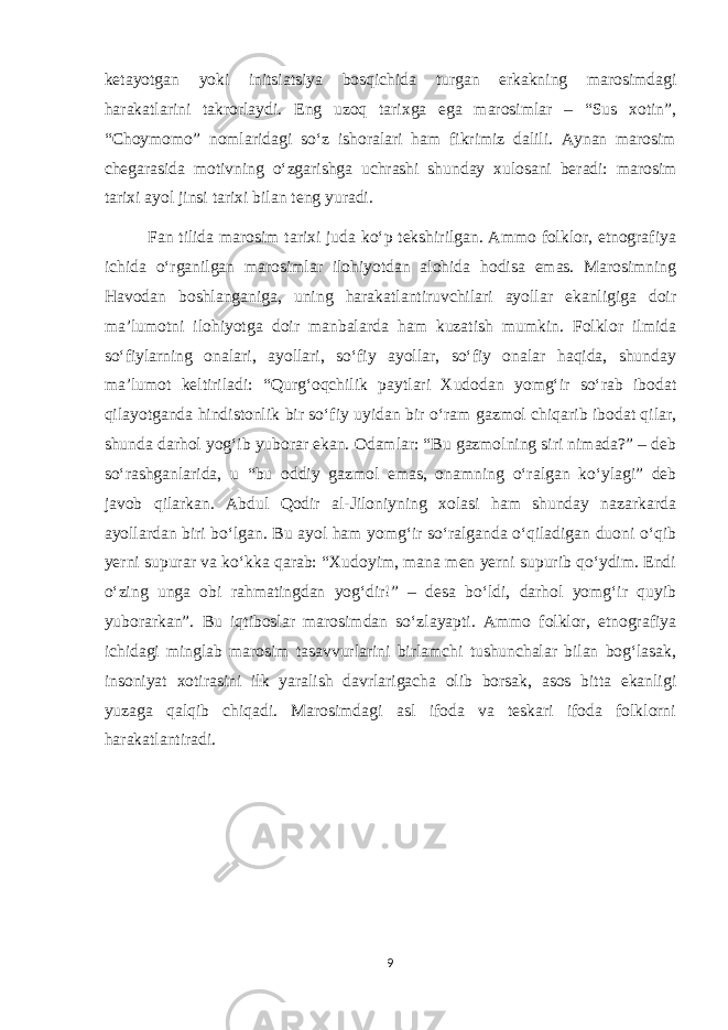 ketayotgan yoki initsiatsiya bosqichida turgan erkakning marosimdagi harakatlarini takrorlaydi. Eng uzoq tarixga ega marosimlar – “Sus xotin”, “Choymomo” nomlaridagi so‘z ishoralari ham fikrimiz dalili. Aynan marosim chegarasida motivning o‘zgarishga uchrashi shunday xulosani beradi: marosim tarixi ayol jinsi tarixi bilan teng yuradi. Fan tilida marosim tarixi juda ko‘p tekshirilgan. Ammo folklor, etnografiya ichida o‘rganilgan marosimlar ilohiyotdan alohida hodisa emas. Marosimning Havodan boshlanganiga, uning harakatlantiruvchilari ayollar ekanligiga doir ma’lumotni ilohiyotga doir manbalarda ham kuzatish mumkin. Folklor ilmida so‘fiylarning onalari, ayollari, so‘fiy ayollar, so‘fiy onalar haqida, shunday ma’lumot keltiriladi: “Qurg‘oqchilik paytlari Xudodan yomg‘ir so‘rab ibodat qilayotganda hindistonlik bir so‘fiy uyidan bir o‘ram gazmol chiqarib ibodat qilar, shunda darhol yog‘ib yuborar ekan. Odamlar: “Bu gazmolning siri nimada?” – deb so‘rashganlarida, u “bu oddiy gazmol emas, onamning o‘ralgan ko‘ylagi” deb javob qilarkan. Abdul Qodir al-Jiloniyning xolasi ham shunday nazarkarda ayollardan biri bo‘lgan. Bu ayol ham yomg‘ir so‘ralganda o‘qiladigan duoni o‘qib yerni supurar va ko‘kka qarab: “Xudoyim, mana men yerni supurib qo‘ydim. Endi o‘zing unga obi rahmatingdan yog‘dir!” – desa bo‘ldi, darhol yomg‘ir quyib yuborarkan”. Bu iqtiboslar marosimdan so‘zlayapti. Ammo folklor, etnografiya ichidagi minglab marosim tasavvurlarini birlamchi tushunchalar bilan bog‘lasak, insoniyat xotirasini ilk yaralish davrlarigacha olib borsak, asos bitta ekanligi yuzaga qalqib chiqadi. Marosimdagi asl ifoda va teskari ifoda folklorni harakatlantiradi. 9 