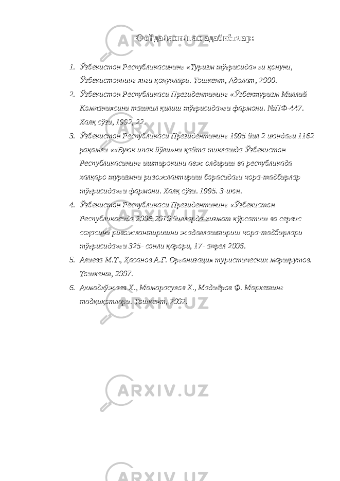 Фойдаланилган адабиётлар : 1. Ўзбекистон Республикасининг « Туризм тўғрисида » ги қонуни , Ўзбекистоннинг янги қонунлари . Тошкент , Адолат , 2000. 2. Ўзбекистон Республикаси Президентининг «Ўзбектуризм Миллий Компаниясини ташкил қилиш тўғрисида»ги фармони. №ПФ-447. Халқ сўзи, 1992, 22. 3. Ўзбекистон Республикаси Президентининг 1995 йил 2 июндаги 1162 рақамли ««Буюк ипак йўли»ни қайта тиклашда Ўзбекистон Республикасининг иштирокини авж олдириш ва республикада халқаро туризмни ривожлантириш борасидаги чора-тадбирлар тўғрисида»ги фармони. Халқ сўзи. 1995. 3-июн. 4. Ўзбекистон Республикаси Президентининг «Ўзбекистон Республикасида 2006-2010 йилларда хизмат кўрсатиш ва сервис соҳасини ривожлантиришни жадаллаштириш чора-тадбирлари тўғрисида»ги 325- сонли қарори, 17- апрел 2006. 5. Алиева М.Т., Ҳасанов А.Г. Организация туристических маршрутов. Тошкент, 2007. 6. Ахмадхўжаев Х., Мамарасулов Х., Мадиёров Ф. Маркетинг тадқиқотлари. Тошкент, 2002. 