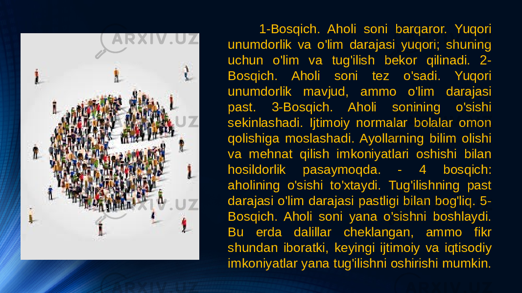 1-Bosqich. Aholi soni barqaror. Yuqori unumdorlik va o&#39;lim darajasi yuqori; shuning uchun o&#39;lim va tug&#39;ilish bekor qilinadi. 2- Bosqich. Aholi soni tez o&#39;sadi. Yuqori unumdorlik mavjud, ammo o&#39;lim darajasi past. 3-Bosqich. Aholi sonining o&#39;sishi sekinlashadi. Ijtimoiy normalar bolalar omon qolishiga moslashadi. Ayollarning bilim olishi va mehnat qilish imkoniyatlari oshishi bilan hosildorlik pasaymoqda. - 4 bosqich: aholining o&#39;sishi to&#39;xtaydi. Tug&#39;ilishning past darajasi o&#39;lim darajasi pastligi bilan bog&#39;liq. 5- Bosqich. Aholi soni yana o&#39;sishni boshlaydi. Bu erda dalillar cheklangan, ammo fikr shundan iboratki, keyingi ijtimoiy va iqtisodiy imkoniyatlar yana tug&#39;ilishni oshirishi mumkin. 