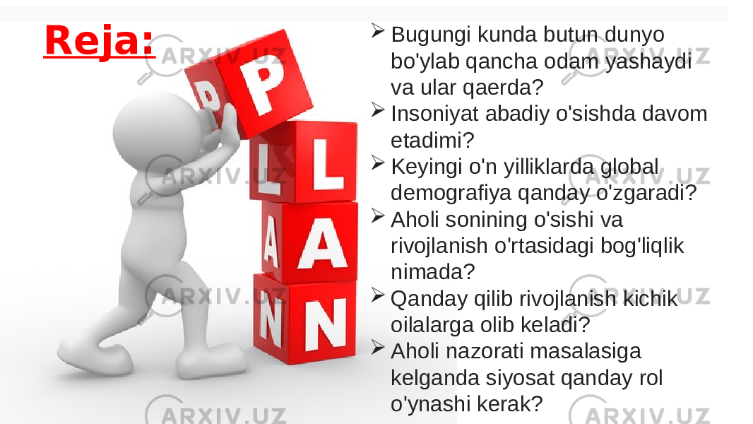 Reja:  Bugungi kunda butun dunyo bo&#39;ylab qancha odam yashaydi va ular qaerda?    Insoniyat abadiy o&#39;sishda davom etadimi?    Keyingi o&#39;n yilliklarda global demografiya qanday o&#39;zgaradi?    Aholi sonining o&#39;sishi va rivojlanish o&#39;rtasidagi bog&#39;liqlik nimada?    Qanday qilib rivojlanish kichik oilalarga olib keladi?    Aholi nazorati masalasiga kelganda siyosat qanday rol o&#39;ynashi kerak? 