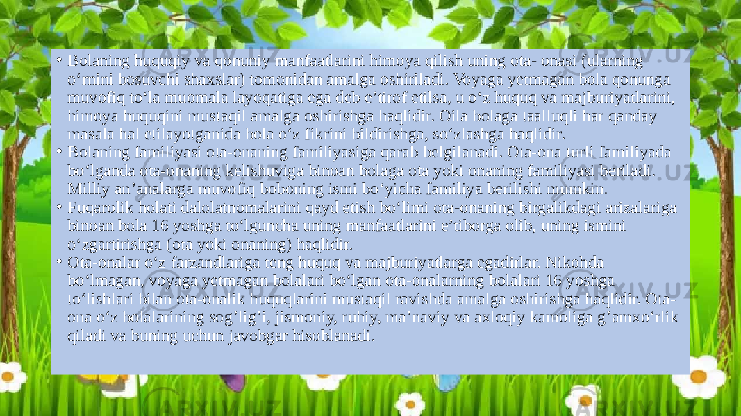 • Bolaning huquqiy va qonuniy manfaatlarini himoya qilish uning ota- onasi (ularning o‘rnini bosuvchi shaxslar) tomonidan amalga oshiriladi. Voyaga yetmagan bola qonunga muvofiq to‘la muomala layoqatiga ega deb e’tirof etilsa, u o‘z huquq va majburiyatlarini, himoya huquqini mustaqil amalga oshirishga haqlidir. Oila bolaga taalluqli har qanday masala hal etilayotganida bola o‘z fikrini bildirishga, so‘zlashga haqlidir. • Bolaning familiyasi ota-onaning familiyasiga qarab belgilanadi. Ota-ona turli familiyada bo‘lganda ota-onaning kelishuviga binoan bolaga ota yoki onaning familiyasi beriladi. Milliy an’analarga muvofiq boboning ismi bo‘yicha familiya berilishi mumkin. • Fuqarolik holati dalolatnomalarini qayd etish bo‘limi ota-onaning birgalikdagi arizalariga binoan bola 16 yoshga to‘lguncha uning manfaatlarini e’tiborga olib, uning ismini o‘zgartirishga (ota yoki onaning) haqlidir. • Ota-onalar o‘z farzandlariga teng huquq va majburiyatlarga egadirlar. Nikohda bo‘lmagan, voyaga yetmagan bolalari bo‘lgan ota-onalarning bolalari 16 yoshga to‘lishlari bilan ota-onalik huquqlarini mustaqil ravishda amalga oshirishga haqlidir. Ota- ona o‘z bolalarining sog’lig’i, jismoniy, ruhiy, ma’naviy va axloqiy kamoliga g’amxo‘rlik qiladi va buning uchun javobgar hisoblanadi. 