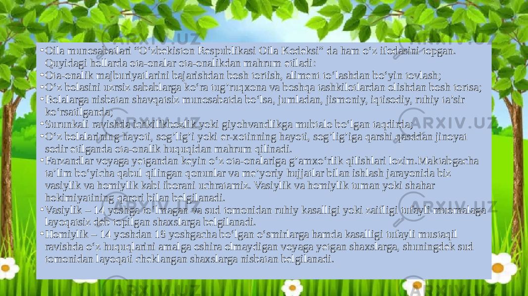 • Oila munosabatlari “O‘zbekiston Respublikasi Oila Kodeksi” da ham o‘z ifodasini topgan. Quyidagi hollarda ota-onalar ota-onalikdan mahrum etiladi: • Ota-onalik majburiyatlarini bajarishdan bosh tortish, aliment to‘lashdan bo‘yin tovlash; • O‘z bolasini uzrsiz sabablarga ko‘ra tug’ruqxona va boshqa tashkilotlardan olishdan bosh tortsa; • Bolalarga nisbatan shavqatsiz munosabatda bo‘lsa, jumladan, jismoniy, iqtisodiy, ruhiy ta’sir ko‘rsatilganda; • Surunkali ravishda ichkilikbozlik yoki giyohvandlikga mubtalo bo‘lgan taqdirda; • O‘z bolalarining hayoti, sog’lig’i yoki er-xotinning hayoti, sog’lig’iga qarshi qasddan jinoyat sodir etilganda ota-onalik huquqidan mahrum qilinadi. • Farzandlar voyaga yetgandan keyin o‘z ota-onalariga g’amxo‘rlik qilishlari lozim.Maktabgacha ta’lim bo‘yicha qabul qilingan qonunlar va me’yoriy hujjatlar bilan ishlash jarayonida biz vasiylik va homiylik kabi iborani uchratamiz. Vasiylik va homiylik tuman yoki shahar hokimiyatining qarori bilan belgilanadi. • Vasiylik – 14 yoshga to‘lmagan va sud tomonidan ruhiy kasalligi yoki zaifligi tufayli muomalaga layoqatsiz deb topilgan shaxslarga belgilanadi. • Homiylik – 14 yoshdan 18 yoshgacha bo‘lgan o‘smirlarga hamda kasalligi tufayli mustaqil ravishda o‘z huquqlarini amalga oshira olmaydigan voyaga yetgan shaxslarga, shuningdek sud tomonidan layoqati cheklangan shaxslarga nisbatan belgilanadi. 