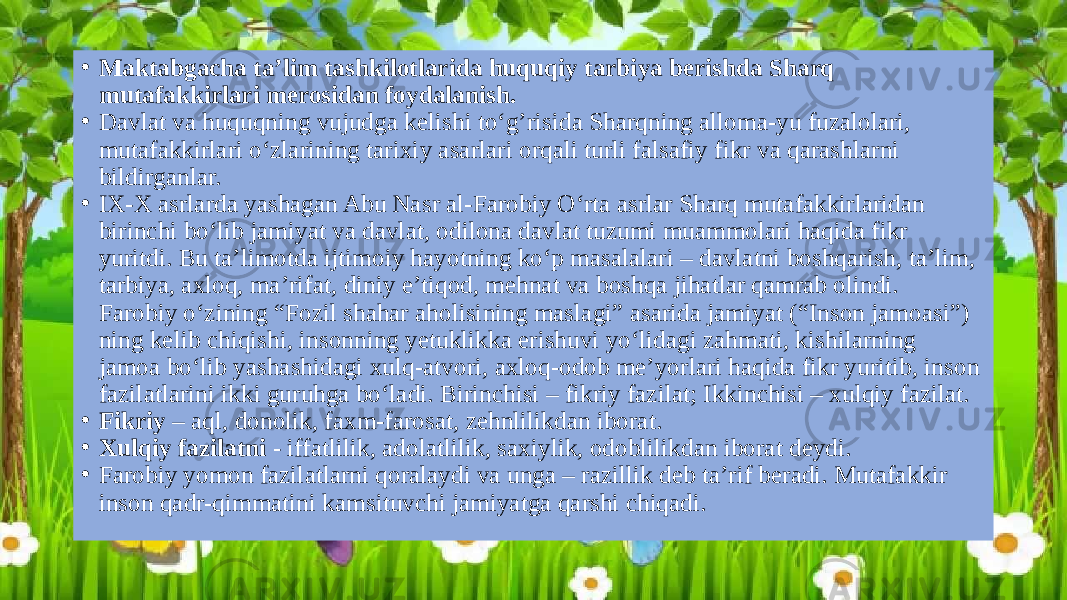 • Maktabgacha ta’lim tashkilotlarida huquqiy tarbiya berishda Sharq mutafakkirlari merosidan foydalanish. • Davlat va huquqning vujudga kelishi to‘g’risida Sharqning alloma-yu fuzalolari, mutafakkirlari o‘zlarining tarixiy asarlari orqali turli falsafiy fikr va qarashlarni bildirganlar. • IX-X asrlarda yashagan Abu Nasr al-Farobiy O‘rta asrlar Sharq mutafakkirlaridan birinchi bo‘lib jamiyat va davlat, odilona davlat tuzumi muammolari haqida fikr yuritdi. Bu ta’limotda ijtimoiy hayotning ko‘p masalalari – davlatni boshqarish, ta’lim, tarbiya, axloq, ma’rifat, diniy e’tiqod, mehnat va boshqa jihatlar qamrab olindi. Farobiy o‘zining “Fozil shahar aholisining maslagi” asarida jamiyat (“Inson jamoasi”) ning kelib chiqishi, insonning yetuklikka erishuvi yo‘lidagi zahmati, kishilarning jamoa bo‘lib yashashidagi xulq-atvori, axloq-odob me’yorlari haqida fikr yuritib, inson fazilatlarini ikki guruhga bo‘ladi. Birinchisi – fikriy fazilat; Ikkinchisi – xulqiy fazilat. • Fikriy – aql, donolik, faxm-farosat, zehnlilikdan iborat. • Xulqiy fazilatni - iffatlilik, adolatlilik, saxiylik, odoblilikdan iborat deydi. • Farobiy yomon fazilatlarni qoralaydi va unga – razillik deb ta’rif beradi. Mutafakkir inson qadr-qimmatini kamsituvchi jamiyatga qarshi chiqadi. 