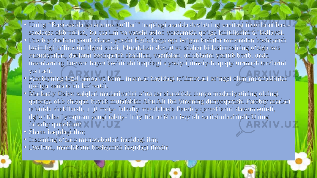 • Uning “Baxt-saodatga erishuv yo‘llari” haqidagi asarida davlatning vazifasi insonlarni baxt- saodatga olib borish, bu esa ilm va yaxshi axloq yordamida qo‘lga kiritilishini ta’kidlaydi. • Farobiy davlatni yetuk shaxs, yaxshi fazilatlarga ega bo‘gan kishilar tomonidan boshqarish lozimligi ta’limotini ilgari surdi. Mutafakkir davlat va shahar birlashmasining o‘ziga xos xususiyatlari, davlatni boshqarish shakllari, vazifalari, uslublarini yoritib berib, unda insonlarning farovon hayot kechirishi haqidagi siyosiy-ijtimoiy-huquqiy turmush tarzlarini yoritadi. • Farobiyning fozil jamoa va komil insonlar haqidagi ta’limotlari so‘nggi olim-mutafakkirlar ijodiga katta ta’sir ko‘rsatdi. • Markaziy Osiyo xalqlari madaniyatini o‘rta asr sharoitida dunyo madaniyatining oldingi qatoriga olib chiqqan buyuk mutafakkir Abu Ali Ibn Sinoning dunyoqarashi Farobiy asarlari ta’sirida shakllandi, u ijtimoiy- falsafiy masalalarda Farobiy qarashlarini davom ettirdi, ilg’or falsafiy oqimni yangi tabiiy-ilmiy fikrlar bilan boyitdi va tizimlashtirdi. Uning falsafiy qarashlari: • Shaxs haqidagi ilm; • Insonning o‘zaro munosabatlari haqidagi ilm; • Davlatni, mamlakatni boshqarish haqidagi ilmdir. 