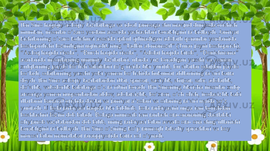 Ibn Sino haqiqiy axloqiy fazilatlarga va ideal jamoaga shu mavjud dunyoda erishish mumkin, insonlar o‘zaro yordam asosida yashashlari kerakligini ta’kidlaydi. Jamiyat kishilarning o‘zaro kelishuvi asosida qabul qilinadigan adolatli qonunlar yordamida boshqarilishi lozimligini uqtiradiUning “Tadbir al-manozil” (Turar joyni boshqarish), “Axloq haqida risola”, “Burch haqida risola”, “Adolat haqida kitob”, “Donishnoma” asarlarida insonlarning umumiy fazilatlari, ularda yuz beradigan yaxshi va yomon xulqlarning paydo bo‘lish sabablari to‘g’risida fikr yuritib, bu sifatlar odatdan paydo bo‘ladi, odatlarning yaxshi yoki yomon bo‘lishida hukumat ahllarining ta’siri katta deydi. Ibn Sino axloqiy fazilatlardan iffat, qanoat, saxiylik, shijoat, sabr, adolatlik, do‘stlik, vafodorlik kabilarga o‘z ta’rifini beradi. Ibn Sinoning fikricha insonlar xulq- atvoriga yomon nuqsonlardan aldov, adolatsizlik, bo‘xton, o‘ch olish, irodasizlik kabi illatlarni bartaraf etishda davlat va jamiyat a’zolari va oilaning ta’siri ustida so‘z yuritadi. U bola tarbiyasi haqida fikr bildirib, bola tarbiyasini unga ism berishdan boshlashni lozim deb biladi. Bolaga munosib ism tanlash ota-onananing dastlabki oliyjanob vazifalaridan deb bilib, uning tarbiyasi bilan avvalo ota- ona shug’ullanishi kerakligini ta’kidlaydi. Ibn Sino o‘zining ko‘p tarmoqli falsafiy qarashlari va boy merosi bilan mamalakat taraqqiyotida katta rol o‘ynadi. 