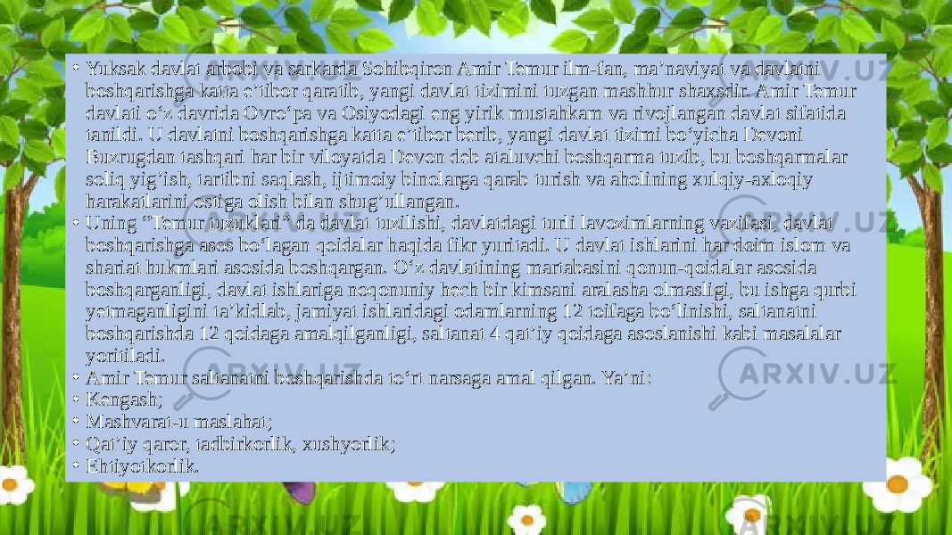 • Yuksak davlat arbobi va sarkarda Sohibqiron Amir Temur ilm-fan, ma’naviyat va davlatni boshqarishga katta e’tibor qaratib, yangi davlat tizimini tuzgan mashhur shaxsdir. Amir Temur davlati o‘z davrida Ovro‘pa va Osiyodagi eng yirik mustahkam va rivojlangan davlat sifatida tanildi. U davlatni boshqarishga katta e’tibor berib, yangi davlat tizimi bo‘yicha Devoni Buzrugdan tashqari har bir viloyatda Devon deb ataluvchi boshqarma tuzib, bu boshqarmalar soliq yig’ish, tartibni saqlash, ijtimoiy binolarga qarab turish va aholining xulqiy-axloqiy harakatlarini ostiga olish bilan shug’ullangan. • Uning “Temur tuzuklari” da davlat tuzilishi, davlatdagi turli lavozimlarning vazifasi, davlat boshqarishga asos bo‘lagan qoidalar haqida fikr yuritadi. U davlat ishlarini har doim islom va shariat hukmlari asosida boshqargan. O‘z davlatining martabasini qonun-qoidalar asosida boshqarganligi, davlat ishlariga noqonuniy hech bir kimsani aralasha olmasligi, bu ishga qurbi yetmaganligini ta’kidlab, jamiyat ishlaridagi odamlarning 12 toifaga bo‘linishi, saltanatni boshqarishda 12 qoidaga amalqilganligi, saltanat 4 qat’iy qoidaga asoslanishi kabi masalalar yoritiladi. • Amir Temur saltanatni boshqarishda to‘rt narsaga amal qilgan. Ya’ni: • Kengash; • Mashvarat-u maslahat; • Qat’iy qaror, tadbirkorlik, xushyorlik; • Ehtiyotkorlik. 