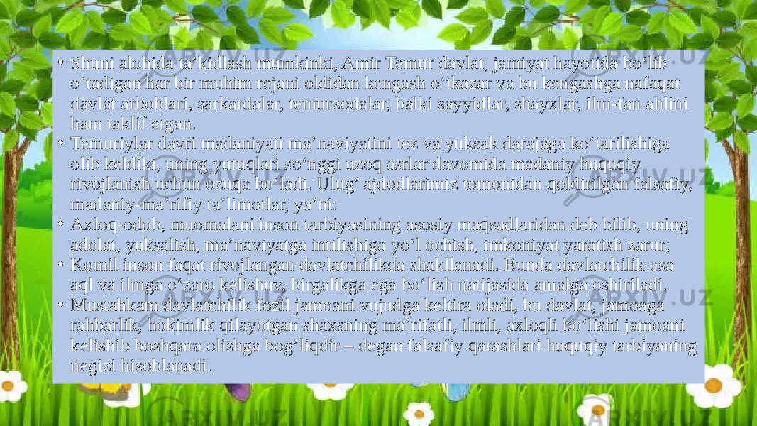 • Shuni alohida ta’kidlash mumkinki, Amir Temur davlat, jamiyat hayotida bo‘lib o‘tadigan har bir muhim rejani oldidan kengash o‘tkazar va bu kengashga nafaqat davlat arboblari, sarkardalar, temurzodalar, balki sayyidlar, shayxlar, ilm-fan ahlini ham taklif etgan. • Temuriylar davri madaniyati ma’naviyatini tez va yuksak darajaga ko‘tarilishiga olib keldiki, uning yutuqlari so‘nggi uzoq asrlar davomida madaniy huquqiy rivojlanish uchun ozuqa bo‘ladi. Ulug’ ajdodlarimiz tomonidan qoldirilgan falsafiy, madaniy-ma’rifiy ta’limotlar, ya’ni: • Axloq-odob, muomalani inson tarbiyasining asosiy maqsadlaridan deb bilib, uning adolat, yuksalish, ma’naviyatga intilishiga yo‘l ochish, imkoniyat yaratish zarur; • Komil inson faqat rivojlangan davlatchilikda shakllanadi. Bunda davlatchilik esa aql va ilmga o‘zaro kelishuv, birgalikga ega bo‘lish natijasida amalga oshiriladi. • Mustahkam davlatchilik fozil jamoani vujudga keltira oladi, bu davlat, jamoaga rahbarlik, hokimlik qilayotgan shaxsning ma’rifatli, ilmli, axloqli bo‘lishi jamoani kelishib boshqara olishga bog’liqdir – degan falsafiy qarashlari huquqiy tarbiyaning negizi hisoblanadi. 