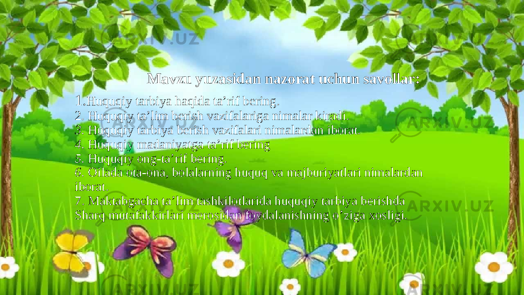  Mavzu yuzasidan nazorat uchun savollar: 1. Huquqiy tarbiya haqida ta’rif bering. 2 . Huquqiy ta’lim berish vazifalariga nimalar kiradi. 3. Huquqiy tarbiya berish vazifalari nimalardan iborat. 4. Huquqiy madaniyatga ta’rif bering 5. Huquqiy ong-ta’rif bering. 6. Oilada ota-ona, bolalarning huquq va majburiyatlari nimalardan iborat. 7. Maktabgacha ta’lim tashkilotlarida huquqiy tarbiya berishda Sharq mutafakkirlari merosidan foydalanishning o’ziga xosligi. 