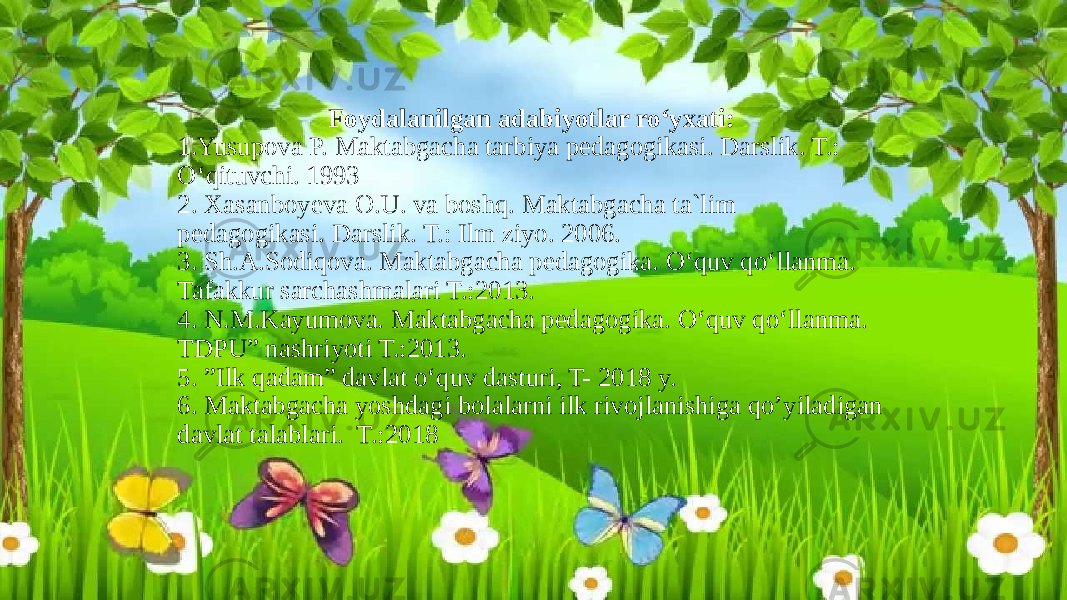 Foydalanilgan adabiyotlar ro‘yxati: 1.Yusupova P. Maktabgacha tarbiya pedagogikasi. Darslik. T.: O‘qituvchi. 1993 2. Xasanboyeva O.U. va boshq. Maktabgacha ta`lim pedagogikasi. Darslik. T.: Ilm ziyo. 2006. 3. Sh.A.Sodiqova. Maktabgacha pedagogika. O‘quv qo‘llanma. Tafakkur sarchashmalari T.:2013. 4. N.M.Kayumova. Maktabgacha pedagogika. O‘quv qo‘llanma. TDPU” nashriyoti T.:2013. 5. ”Ilk qadam” davlat o‘quv dasturi, T- 2018 y. 6. Maktabgacha yoshdagi bolalarni ilk rivojlanishiga qo’yiladigan davlat talablari. T.:2018 